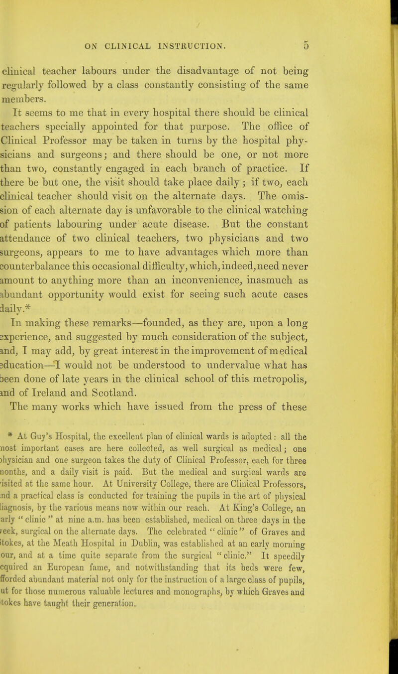 cliuical teacher labours under the disadvantage of not being regularly followed by a class constantly consisting of the same members. It seems to me that in every hospital there should be clinical teachers specially appointed for that purpose. The office of Clinical Professor may be taken in turns by the hospital phy- sicians and surgeons; and there should be one, or not more than two, constantly engaged in each branch of practice. If there be but one, the visit should take place daily ; if two, each clinical teacher should visit on the alternate days. The omis- sion of each alternate day is unfavorable to the clinical watching of patients labouring under acute disease. But the constant attendance of two clinical teachers, two physicians and two surgeons, appears to me to have advantages which more than counterbalance this occasional difficulty, which, indeed, need never amount to anything more than an inconvenience, inasmuch as abundant opportunity would exist for seeing such acute cases daily.* In making these remarks—founded, as they are, upon a long 2xperience, and suggested by much consideration of the subject, and, I may add, by great interest in the improvement of medical education—-1 would not be understood to undervalue what has aeen done of late years in the clinical school of this metropolis, and of Ireland and Scotland. The many works which have issued from the press of these * At Guv's Hospital, the excellent plan of clinical wards is adopted: all the nost important cases are here collected, as well surgical as medical; one )hysician and one surgeon takes the duty of Clinical Professor, each for three nonths, and a daily visit is paid. But the medical and surgical wards are isited at the same hour. At University College, there are Clinical Professors, nd a practical class is conducted for training the pupils in the art of physical liagnosis, by the various means now within our reach. At King's College, an arly  clinic  at nine a.m. has been established, medical on three days in the reek, surgical on the alternate days. The celebrated clinic of Graves and itokes, at the Meath Hospital in Dublin, was established at an early morning our, and at a time quite separate from the surgical  clinic. It speedily cquired an European fame, and notwithstanding that its beds were few, forded abundant material not only for the instruction of a large class of pupils, ut for those numerous valuable lectures and monographs, by which Graves and tokes have taught their generation.