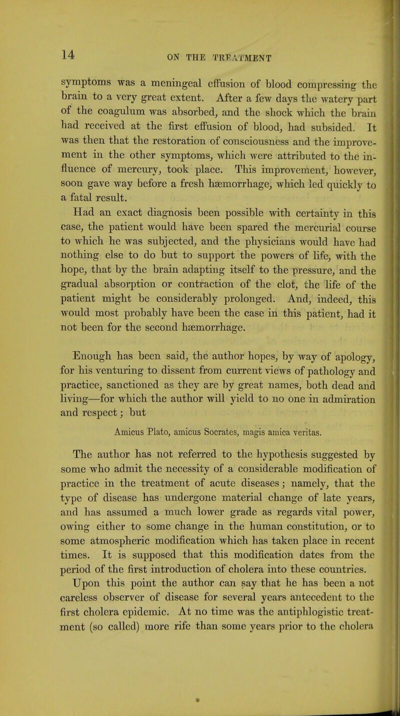 symptoms was a meningeal effusion of blood compressing the brain to a very great extent. After a few days the watery part of the coagulum was absorbed, and the shock which the brain had received at the first effusion of blood, had subsided. It was then that the restoration of consciousness and the improve- ment in the other symptoms, which were attributed to the in- fluence of mercury, took place. This improvement, however, soon gave way before a fresh haemorrhage, which led quickly to a fatal result. Had an exact diagnosis been possible with certainty in this case, the patient would have been spared the mercurial course to which he was subjected, and the physicians would have had nothing else to do but to support the powers of life, with the hope, that by the brain adapting itself to the pressure, and the gradual absorption or contraction of the clot, the life of the patient might be considerably prolonged. And, indeed, this would most probably have been the case in this patient, had it not been for the second haemorrhage. Enough has been said, the author hopes, by way of apology, for his venturing to dissent from current views of pathology and practice, sanctioned as they are by great names, both dead and living—for which the author will yield to no one in admiration and respect; but Amicus Plato, amicus Socrates, magis arnica Veritas. The author has not referred to the hypothesis suggested by some who admit the necessity of a considerable modification of practice in the treatment of acute diseases; namely, that the type of disease has undergone material change of late years, and has assumed a much lower grade as regards vital power, owing either to some change in the human constitution, or to some atmospheric modification which has taken place in recent times. It is supposed that this modification dates from the period of the first introduction of cholera into these countries. Upon this point the author can say that he has been a not careless observer of disease for several years antecedent to the first cholera epidemic. At no time was the antiphlogistic treat- ment (so called) more rife than some years prior to the cholera
