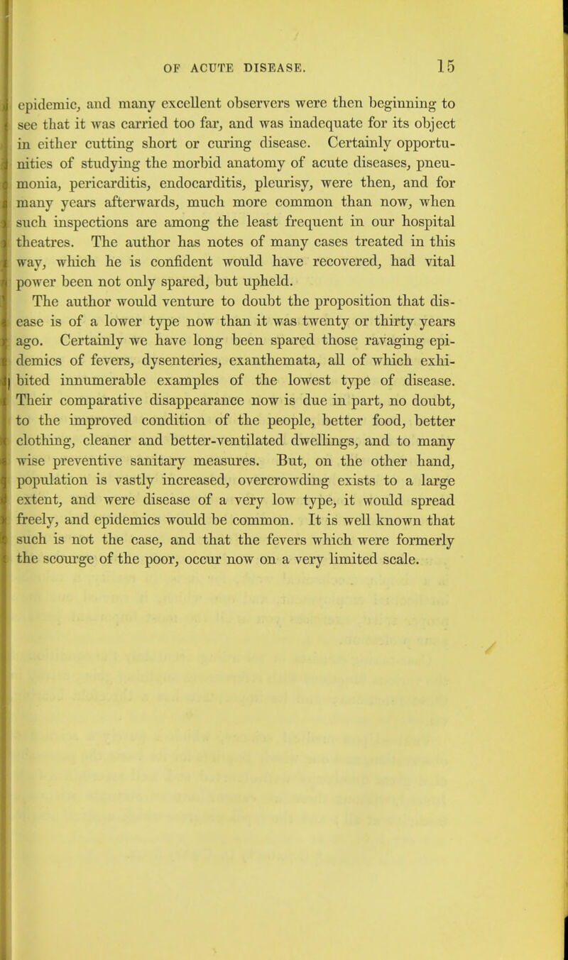 epidemic, and many excellent observers were then beginning to see that it was carried too far, and was inadequate for its object in either cutting short or curing disease. Certainly opportu- nities of studying the morbid anatomy of acute diseases, pneu- monia, pericarditis, endocarditis, pleurisy, were then, and for many years afterwards, much more common than now, when such inspections are among the least frequent in our hospital theatres. The author has notes of many cases treated in this way, which he is confident would have recovered, had vital power been not only spared, but upheld. The author would venture to doubt the proposition that dis- ease is of a lower type now than it was twenty or thirty years ago. Certainly we have long been spared those ravaging epi- demics of fevers, dysenteries, exanthemata, all of which exhi- bited innumerable examples of the lowest type of disease. Their comparative disappearance now is due in part, no doubt, to the improved condition of the people, better food, better clothing, cleaner and better-ventilated dwellings, and to many wise preventive sanitary measures. But, on the other hand, population is vastly increased, overcrowding exists to a large extent, and were disease of a very low type, it would spread freely, and epidemics would be common. It is well known that such is not the case, and that the fevers which were formerly the scourge of the poor, occur now on a very limited scale.