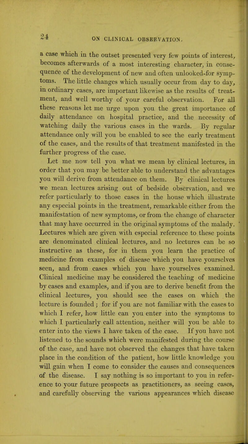 a case which in the outset presented very few points of interest, becomes afterwards of a most interesting character, in conse- quence of the development of new and often unlooked-for symp- toms. The little changes which usually occur from day to day, in ordinary cases, are important likewise as the results of treat- ment, and well worthy of your careful observation. For all these reasons let me urge upon you the great importance of daily attendance on hospital practice, and the necessity of watching daily the various cases in the wards. By regular attendance only will you be enabled to see the early treatment of the cases, and the results of that treatment manifested in the further progress of the case. Let me now tell you what we mean by clinical lectures, in order that you may be better able to understand the advantages you will derive from attendance on them. By clinical lectures we mean lectures arising out of bedside observation, and we refer particularly to those cases in the house which illustrate any especial points in the treatment, remarkable either from the manifestation of new symptoms, or from the change of character that may have occurred in the original symptoms of the malady. ' Lectures which are given with especial reference to these points are denominated clinical lectures, and no lectures can be so instructive as these, for in them you learn the practice of medicine from examples of disease which you have yourselves seen, and from cases which you have yourselves examined. Clinical medicine may be considered the teaching of medicine by cases and examples, and if you are to derive benefit from the clinical lectures, you should see the cases on which the lecture is founded ; for if you are not familiar with the cases to which I refer, how little can you enter into the symptoms to which I particularly call attention, neither will you be able to enter into the views I have taken of the case. If you have not listened to the sounds which were manifested during the course of the Case, and have not observed the changes that have taken place in the condition of the patient, how little knowledge you will gain when I come to consider the causes and consequences of the disease. I say nothing is so important to you in refer- ence to your future prospects as practitioners, as seeing cases, and carefully observing the various appearances which disease