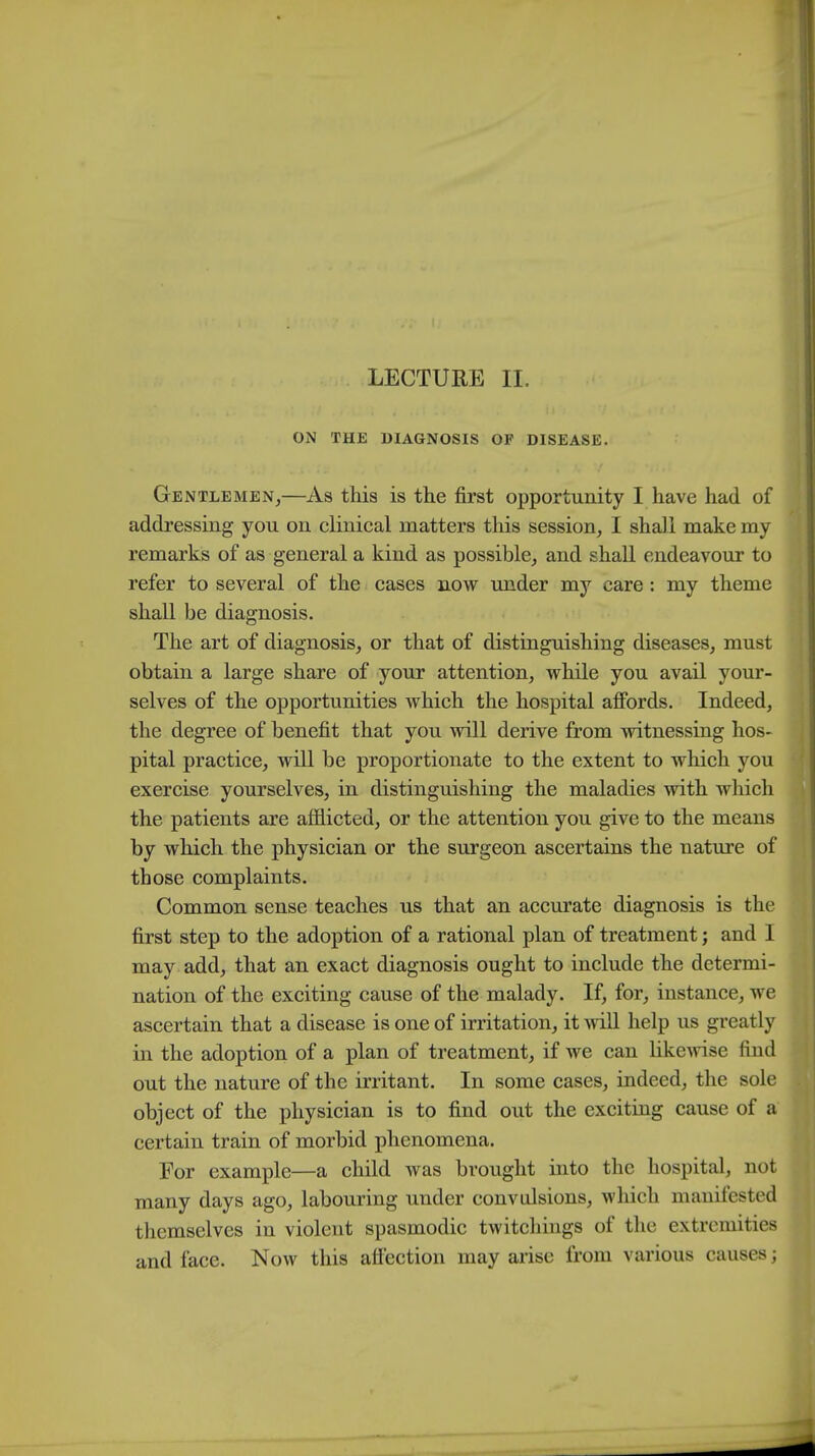 ON THE DIAGNOSIS OF DISEASE. Gentlemen,—As this is the first opportunity I have had of addressing you on clinical matters this session, I shall make my remarks of as general a kind as possible, and shall endeavour to refer to several of the cases now under my care: my theme shall be diagnosis. The art of diagnosis, or that of distinguishing diseases, must obtain a large share of your attention, while you avail your- selves of the opportunities which the hospital affords. Indeed, the degree of benefit that you will derive from witnessing hos- pital practice, will be proportionate to the extent to which you exercise yourselves, in distinguishing the maladies with which the patients are afflicted, or the attention you give to the means by which the physician or the surgeon ascertains the nature of those complaints. Common sense teaches us that an accurate diagnosis is the first step to the adoption of a rational plan of treatment; and I may add, that an exact diagnosis ought to include the determi- nation of the exciting cause of the malady. If, for, instance, we ascertain that a disease is one of irritation, it will help us greatly in the adoption of a plan of treatment, if we can likewise find out the nature of the irritant. In some cases, indeed, the sole object of the physician is to find out the exciting cause of a certain train of morbid phenomena. For example—a child was brought into the hospital, not many days ago, labouring under convulsions, which manifested themselves in violent spasmodic twitchings of the extremities and face. Now this affection may arise from various causes;