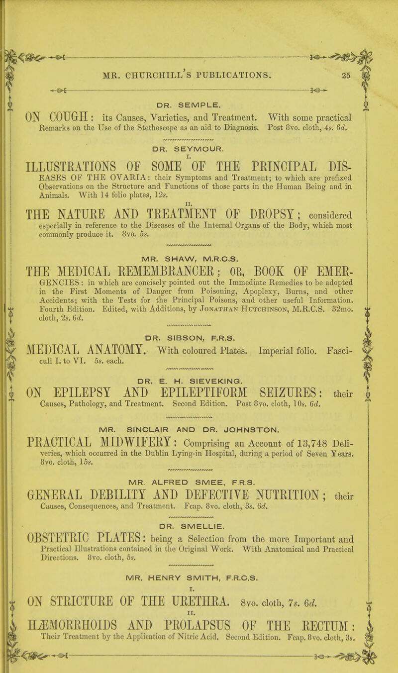 ^ . 3^^5^; mr. ciiurchill's publications. 25 —of *e— DR. SEMPLE. ON COUGH : its Causes, Varieties, and Treatment. With some practical Remarks on the Use of the Stethoscope as an aid to Diagnosis. Post 8vo. cloth, 4s. 6d. DR. SIBSON, F.R.S. MEDICAL ANATOMY. With coloured Plates. Imperial folio. Fasci- culi I. to VI. 5s. each. MR. SINCLAIR AND DR. JOHNSTON. PEACTICAL MIDWIFERY : Comprising an Account of 13,748 Deli- veries, which occurred in the Dublin Lying-in Hospital, during a period of Seven Years. 8vo. cloth, 15s. MR. ALFRED SMEE, F.R.S. GENERAL DEBILITY AND DEFECTIVE NUTRITION; their Causes, Consequences, and Treatment. Fcap. 8vo. cloth, 3s. 6d. DR. SMELLIE. OBSTETRIC PLATES : being a Selection fir om the more Important and Practical Illustrations contained in the Original Work. With Anatomical and Practical Directions. 8vo. cloth, 5s. MR. HENRY SMITH, F.R.C.S. ON STRICTURE OF THE URETHRA. 8vo. doth, 7,. Gd. ir. HEMORRHOIDS AND PROLAPSUS OF THE RECTUM: Their Treatment by the Application of Nitric Acid. Second Edition. Fcap. 8vo. cloth, 3s. DR. SEYMOUR. ILLUSTRATIONS OF SOMEOF THE PRINCIPAL DIS- EASES OF THE OVARIA: their Symptoms and Treatment; to which are prefixed Observations on the Structure and Functions of those parts in the Human Being and in Animals. With 14 folio plates, 12s. THE NATURE AND TREATMENT OF DROPSY; considered especially in reference to the Diseases of the Internal Organs of the Body, which most commonly produce it. 8vo. 5s. MR. SHAW, M.R.C.S. THE MEDICAL REMEMBRANCER; OB, BOOK OF EMER- GENCIES: in which are concisely pointed out the Immediate Remedies to be adopted in the First Moments of Danger from Poisoning, Apoplexy, Burns, and other Accidents; with the Tests for the Principal Poisons, and other useful Information. Fourth Edition. Edited, with Additions, by Jonathan Hutchinson, M.R.C.S. 32mo. cloth, 2s. 6d. DR. E. H. SIEVEKING. ON EPILEPSY AND EPILEPTIFORM SEIZURES: their | Causes, Pathology, and Treatment. Second Edition. Post 8vo. cloth, 10s. 6d.