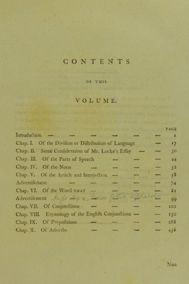 CONTENTS OF THIS VOLUME. PAGE Introduction — — — — i Chap. I. Of the Divifion or Distribution of Language — 17 Chap. II. Some Consideration of Mr. Locke's Eflay — — 30 Chap. III. Of the Parts of Speech — — — 44 Chap. IV. Of the Noun — — — — 5a Chap. V. Of the Article and Interjection — — — 58 Advertifement — — — — — 74 Chap. VI. Of the Word that — — — —81 Advertifement ~~i ^ s. —» . _. — •— 09 Chap. VII. Of Conjunctions — — — — 102 Chap. VIII. Etymology of the Englifh Conjunctions — — 150 Chap. IX. Of Prepofitions — — — — 288 Chap. X. Of Adverbs — — — — 45« Non