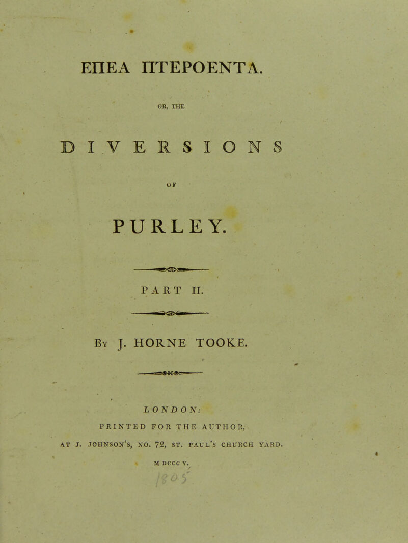 EHEA nTEPOENTA. OR, THE IVERSIONS OF PURLEY. PART II. By J. HORNE TOOKE. LONDON: PRINTED FOR THE AUTHOR, AT J. Johnson's, no. 72, st. Paul's church yard. M DCCC V.