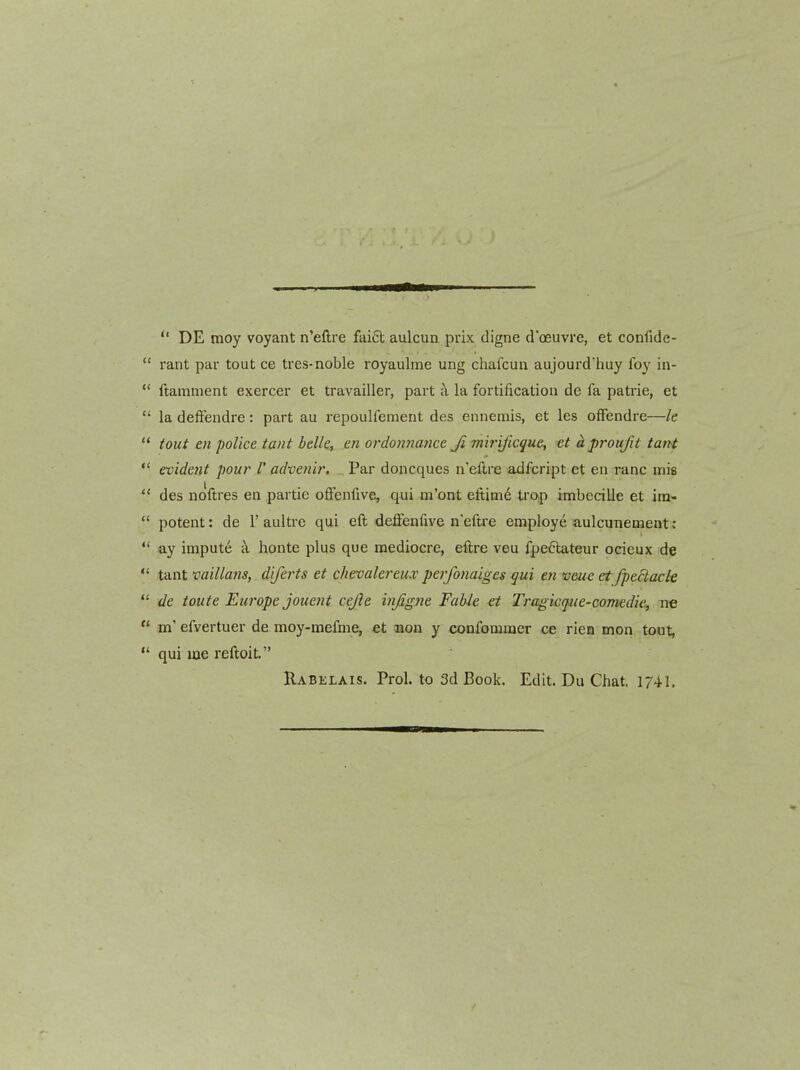  DE moy voyant n'eftre faift aulcun prix digne d'oeuvre, et confide-  rant par tout ce tres-noble royaulrne ung chafcun aujourdhuy foy in-  ftamment exercer et travailler, part a la fortification do fa patrie, et  la deftendre: part au repoulfement des ennemis, et les offendre—le tout en police tant belle, m ordonnance Ji mirijicque, et aproufit tant  evident pour 1' adveni?'. Par doncques n'eftre adfcript et en ranc mie des ndftres en partie ofFenfive, qui m'ont eftimd trop imbecille et im- ' potent: de 1'aultre qui eft deflfenfive n'eftre employe aulcunetnent:  ay imput6 k honte plus que mediocre, eftre veu fpe6tateur ocieux de ;* tant millans, diferts et chevalereux perfonaiges qui en fceue et fpe6tacle ' de toute Europe jouent cejie injigne Fable et Tragicffue-comedie, ne •* m' efvertuer de moy-mefme, et non y confommer ce rien men tout, qui loe reftoit. Rabelais. Prol. to 3d Book. Edit. Du Chat. 1741.