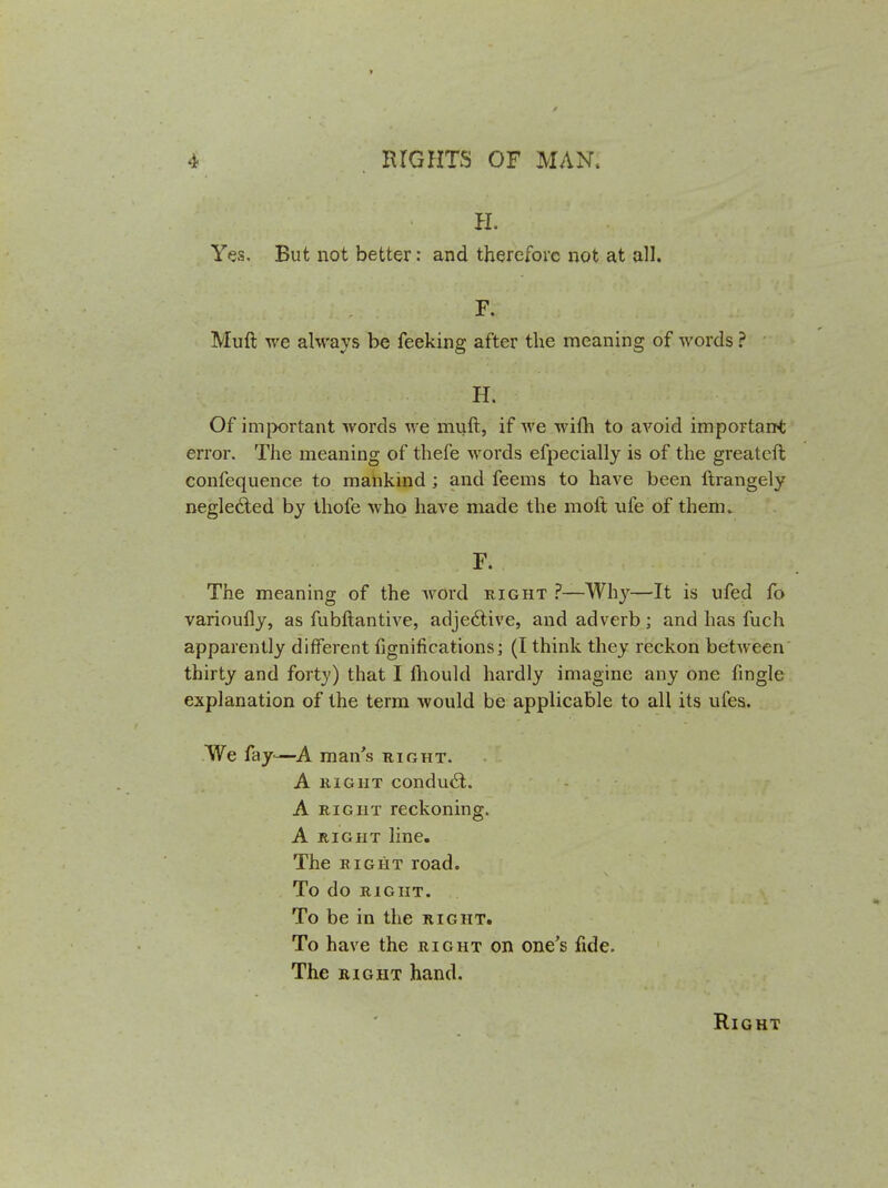 H. Yes, But not better: and therefore not at all. F. Muft we always be feeking after the meaning of words ? H. Of imjwrtant words we muft, if we wifh to avoid important error. The meaning of thefe words efpecially is of the greateft confequence to maiikind ; and feems to have been ftrangely negle6led by Ihofe who have made the moft ufe of them. F. The meaning of the word right .''—Why—It is ufed fo varioufly, as fubftantive, adjedtive, and adverb; and has fuch apparently different fignifications; (I think they reckon between thirty and forty) that I fliould hardly imagine any one fingle explanation of the term would be applicable to all its ufes, We fa J'—A man^s right. A RIGHT conduct. A RIGHT reckoning. A RIGHT line. The RIGHT road. To do RIGHT. To be in the right. To have the right on one's fide. The BIGHT hand.