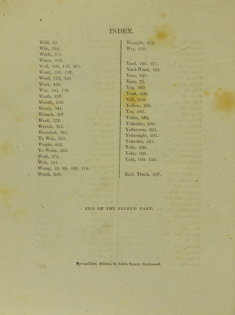 Willi, '^9- VVile, r>'24. Witch, 31.). Wizen, 312. Woll, 100. 118. 43;^. Woml, 100. lis. W^oof, 178, 350. Woik, 422. Wot, 100, 118. Wiatli, 256. Wreath, 256. Wreck, .SSI. Wrencli, 307. Wreft, 372. Wretch, 321. Wretched, 321. To Wrie, 225. Wright, 422. To Wrine, 225. Wrift, 372. Writ, 144. Wrong, 19. 89. 100. 11S. Wroth, 256. Wrought, 422. ^Vvy, 256. Yard, 193. 27-3. Yard-Wand, 193. Yare, 193. Yarn, 76. Yea, 500. . Yeaft, 399. Yell, 260. Yellow, 166. Yes, 500. Yefter, 289- Yefterday, 289- Yeftereven, 291. Yetternight, 291. Ye(terfun, 291. Yefty, 399. Yoke, 198. Yold, 100. 120. Ziiid, Dutch. 397. END OF THE SECOND PART. Bjo hud Law, Printers, St. John's Square, ClcrkcnwcU.