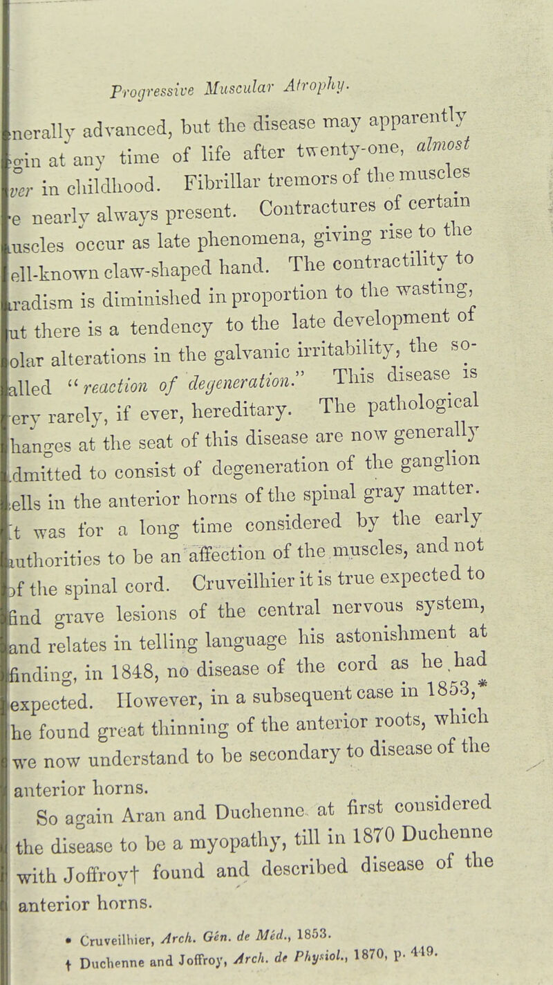 nerally advanced, but the disease may apparently ><nn at any time of life after twenty-one, almost ver in childhood. Fibrillar tremors of the muscles ■e nearly always present. Contractures of certain lUscles occur as late phenomena, giving rise to the ell-known claw-shaped hand. The contractility to sadism is diminished in proportion to the wasting ut there is a tendency to the late development of olar alterations in the galvanic irritability, the so- ailed << reaction of degeneration. This disease is erv rarely, if ever, hereditary. The pathological han-es at the seat of this disease are now generally dmitted to consist of degeneration of the ganglion ells in the anterior horns of the spinal gray matter, t was for a long time considered by the early uthorities to be an affection of the muscles, and not bf the spinal cord. Cruveilhier it is true expected to find -rave lesions of the central nervous system, and relates in telling language his astonishment at finding, in 1848, no disease of the cord as he had expected. However, in a subsequent case in 1853,* he found great thinning of the anterior roots, which we now understand to be secondary to disease of the anterior horns. So again Aran and Duchenne at first considered the disease to be a myopathy, till in 18T0 Duchenne with Joffroyt found and described disease of the anterior horns. • Cruveilliier, Arcli. Gin. it Mid., 1853. _ » DucVnne and Joffroy, Arch, d, PIVM, 1870, p. 449.