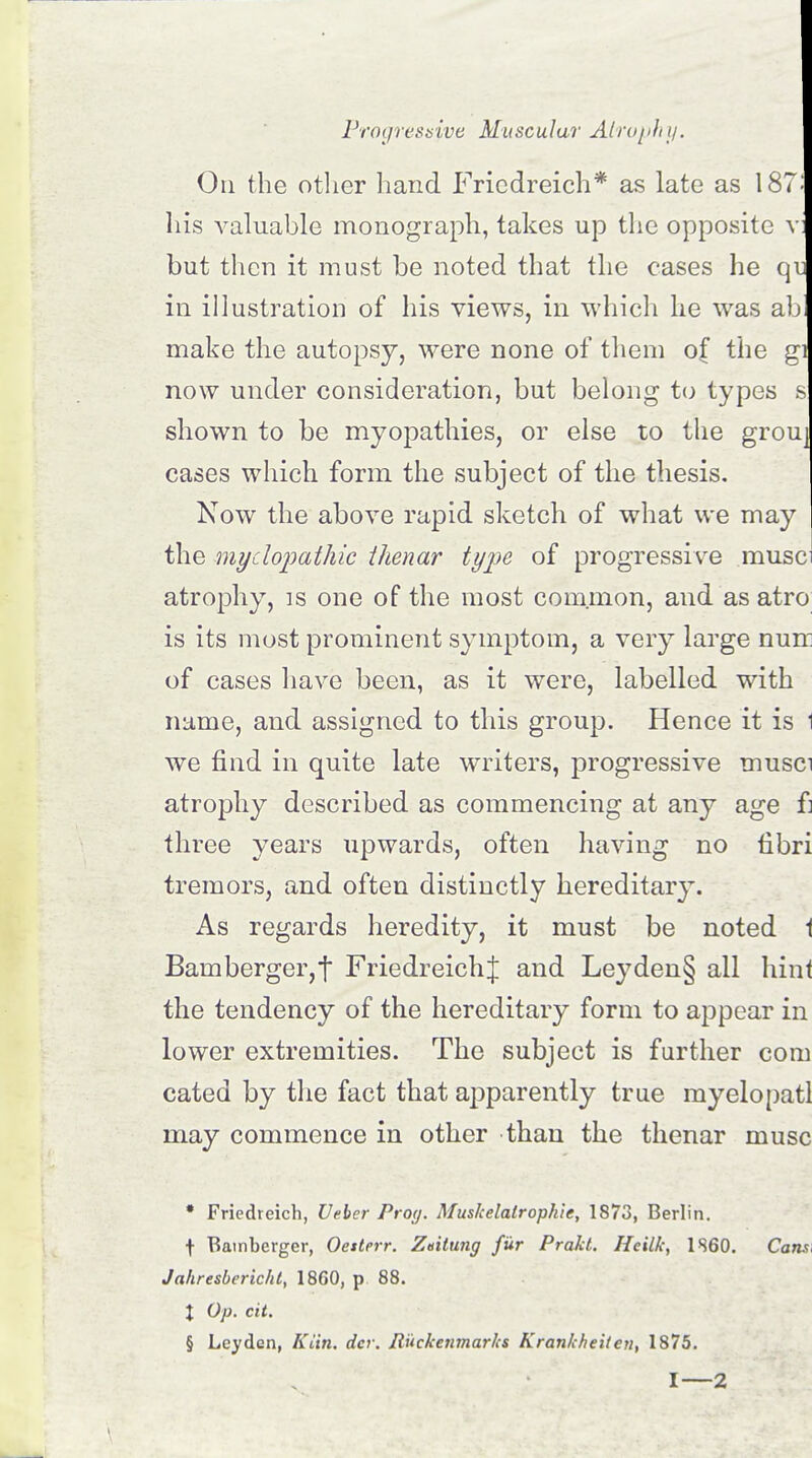 On the other hand Friedreich* as late as 187: his valuable monograph, takes up the opposite v: but then it must be noted that the cases he qv. in illustration of his views, in which he was ab make the autopsy, were none of them o( the gi now under consideration, but belong to types s shown to be myopathies, or else to the grou] cases which form the subject of the thesis. Now the above rapid sketch of what we may the myelopathic thenar type of progressive muse atrophy, is one of the most common, and as atro is its most prominent symptom, a very large nun: of cases have been, as it were, labelled with name, and assigned to this group. Hence it is 1 we find in quite late writers, progressive musci atrophy described as commencing at any age f] three years upwards, often having no fibri tremors, and often distinctly hereditary. As regards heredity, it must be noted 1 Bamberger,! FriedreichJ and Leyden§ all hint the tendency of the hereditary form to appear in lower extremities. The subject is further com cated by the fact that apparently true myelopatl may commence in other than the thenar muse * Friedreich, Veber Proy. Muskelalropkie, 1873, Berlin. \ Bamberger, Oesterr. Zeitung fur Prakt. Hcilk, 1860. Cans, Jahresbericht, 1860, p 88. J Op. cit. § Leyden, Kiin. dev. Ruckenmarks Krankheiten, 1875.