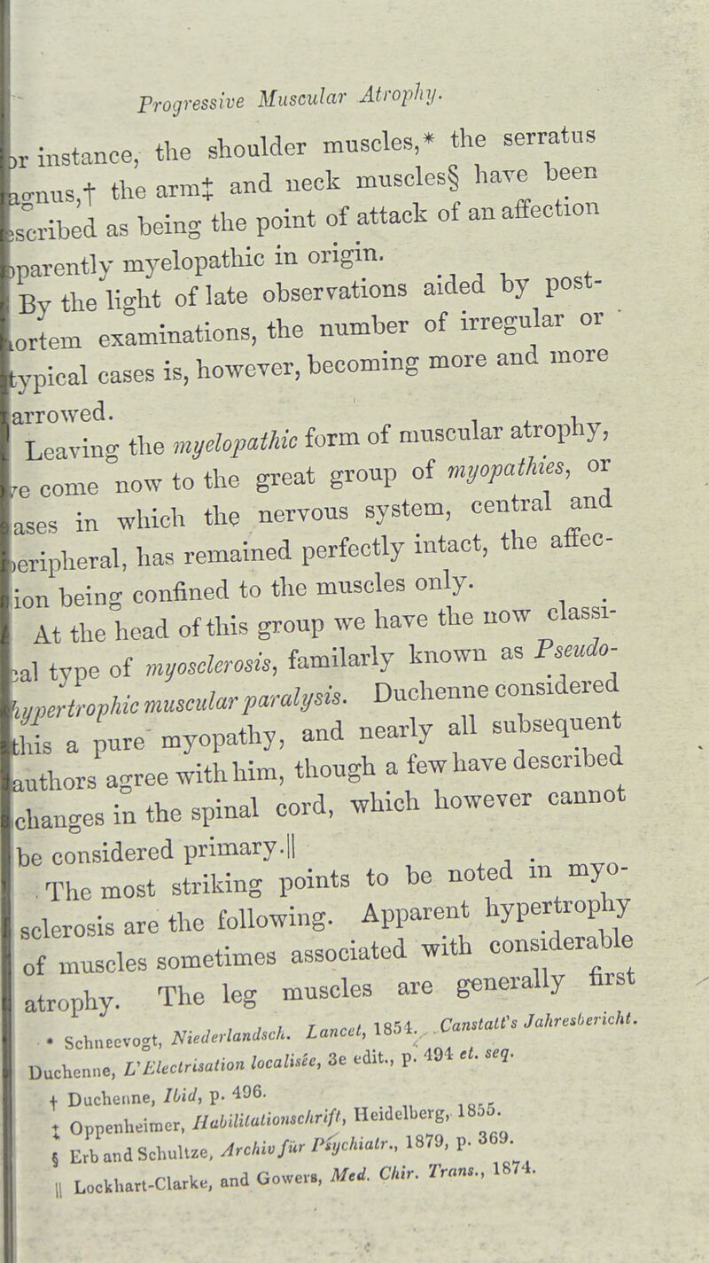 „ instance, the shoulder muscles,* the serratus *mus t the arm$ and neek museleS§ have been bribed as being the point of attack of an affection ,parently myelopathic in origin. Bv the h>ht of late observations aided by post- ortern examinations, the number of irregular or :ypical cases is, however, becoming more and more Tetvi the myelopathic form of nmscular atrophy, re come now to the great group of myopathia, or ases in which the nervous system, central and .eripheral, has remained perfectly intact, the affec- ion being confined to the mnscles only. _ At the head of this gronp we have the now classi- cal type of Myosclerosis, familarly known as Pseudo- hypertrophic muscular paralysis. Dnchenne considered and nearly all subsequent this a pure myopathy, ana nearly i authors agree with him, though a few have described .changes in the spinal cord, which however cannot beconsideredprimary.il . The most striking points to be noted m myo- sclerosis are the following. Apparent hypertrophy of muscles sometimes associated with considerable atrophy. The leg muscles are generally first ■ Scbn.ev.gt, ****** IOn«V1854 C^«'» Dachenne, VEUCrUM.n locals, 3e edit., p. 491 ,t. se,. t Duchenne, IUd, p. t Oppenheimer, HMlUaUo^chrifJ, He.dclbarg, 185 a Ertland Scbultze. J»W ***** 1879' < 36\, , Lockbart-Clarbe, and Govma, 1M O.V. 2V*»., 1874.