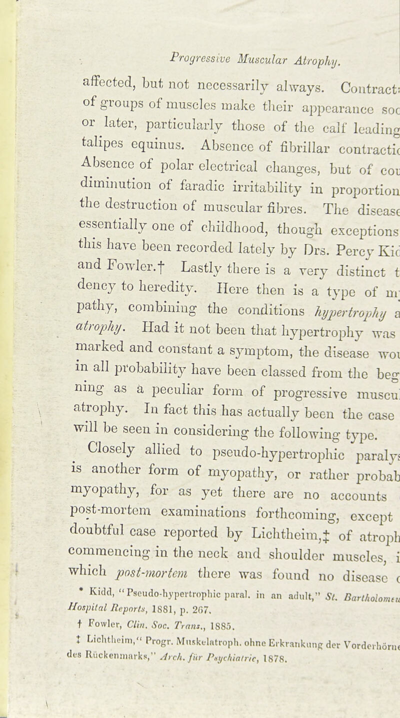 affected, but not necessarily always. Contract: of groups of muscles make their appearance soc or later, particularly those of the calf leading talipes equinus. Absence of fibrillar contractu Absence of polar electrical changes, but of coi diminution of faradic irritability in proportion the destruction of muscular fibres. The disease essentially one of childhood, though exceptions this have been recorded lately by Drs. Percy Kic and Fowler.t Lastly there is a very distinct t dency to heredity. Here then is a type of m pathy, combining the conditions hypertrophy a atrophy. Had it not been that hypertrophy was marked and constant a symptom, the disease woi in all probability have been classed from the beg nmg as a peculiar form of progressive muscii atrophy. In fact this has actually been the case will be seen in considering the following type. Closely allied to pseudo-hypertrophic paraly* is another form of myopathy, or rather probab myopathy, for as yet there are no accounts post-mortem examinations forthcoming, except doubtful case reported by Lichtheim,+ of atroph commencing in the neck and shoulder muscles, i which post-mortem there was found no disease c * Kidd, Pseudo-hypertrophic paral. in an adult, St. Bartholomeu Hospital Reports, 1881, p. 267. t Fowler, Clin. Soc. Tra?is., 1885. t Lichtheim, Progr. Muskelatroph. ohne Erkrankung der Vorderh6rn< des Riickenmarks, Arch, fur Psychiatric, 1878.