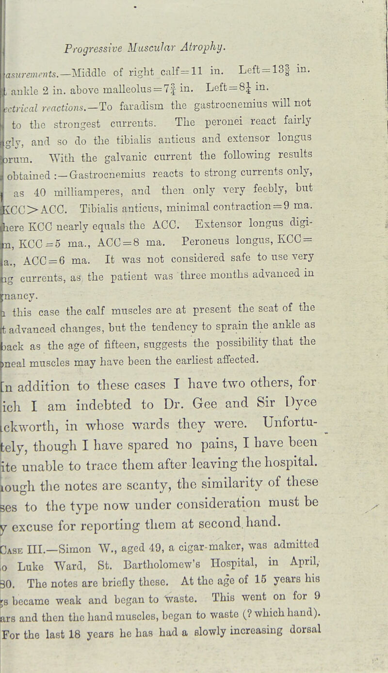 asurenients.— Middle of right calf =11 in. Left=13§ in. ankle 2 in. above malleolus = 7§ in. Left = 8^ in. metrical reactions.—To faradism the gastrocnemius will not to the strongest currents. The peronei react fairly gly, and so do the tibialis anticus and extensor longus brum. With the galvanic current the following results obtained :—Gastrocnemius reacts to strong currents only, as 40 milliamperes, and then only very feebly, but £CC>ACC. Tibialis anticus, minimal contraction = 9 ma. lere KCO nearly equals the ACO. Extensor longus digi- n, KCC=5 ma., ACC = 8 ma. Peroneus longus, KCC = a., ACC = 6 ma. It was not considered safe to use very ig currents, as the patient was three months advanced in nancy. i this case the calf muscles are at present the seat of the t advanced changes, but the tendency to sprain the ankle as 3ack as the age of fifteen, suggests the possibility that the >neal muscles may have been the earliest affected. ;n addition to these cases I have two others, for ich I am indebted to Dr. Gee and Sir Dyce ckworth, in whose wards they were. Unfortu- tely, though I have spared no pains, I have been ite unable to trace them after leaving the hospital. Lough the notes are scanty, the similarity of these ses to the type now under consideration must be y excuse for reporting them at second, hand. Case III.—Simon W„ aged 49, a cigar-maker, was admitted ,o Luke Ward, St. Bartholomew's Hospital, in April, 30. The notes are briefly these. At the age of 15 years his became weak and began to waste. This went on for 9 ars and then the hand muscles, began to waste (? which hand). For the last 18 years he has had a slowly increasing dorsal