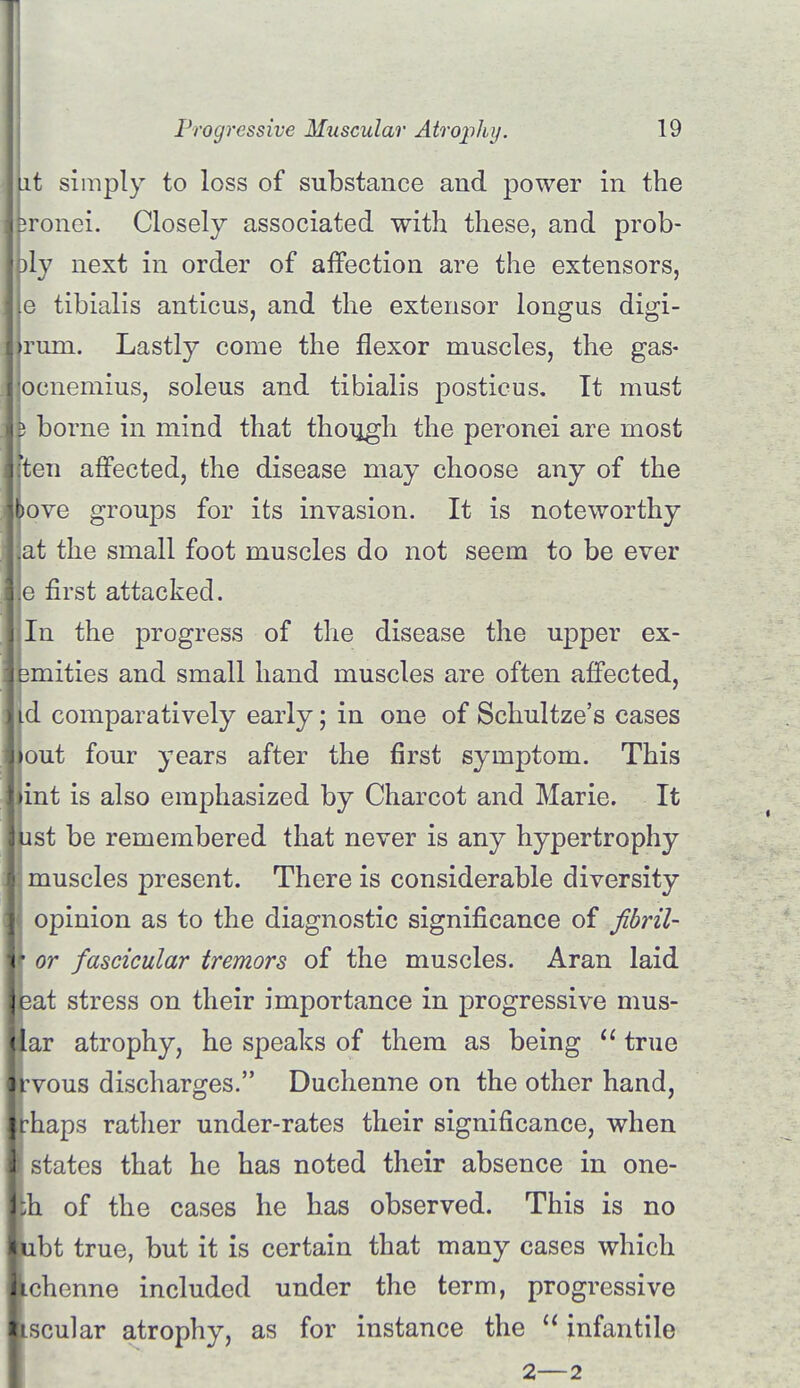 Lit simply to loss of substance and power in the lironei. Closely associated with these, and prob- ply next in order of affection are the extensors, le tibialis anticus, and the extensor longus digi- irum. Lastly come the flexor muscles, the gas- locnemius, soleus and tibialis posticus. It must 3 borne in mind that though the peronei are most (ten affected, the disease may choose any of the love groups for its invasion. It is noteworthy .at the small foot muscles do not seem to be ever e first attacked. In the progress of the disease the upper ex- emities and small hand muscles are often affected, id comparatively early; in one of Schultze's cases lout four years after the first symptom. This jint is also emphasized by Charcot and Marie. It ust be remembered that never is any hypertrophy muscles present. There is considerable diversity il opinion as to the diagnostic significance of fibril- <• or fascicular tremors of the muscles. Aran laid eat stress on their importance in progressive mus- lar atrophy, he speaks of them as being  true rvous discharges. Duchenne on the other hand, irhaps rather under-rates their significance, when I states that he has noted their absence in one- Ih of the cases he has observed. This is no iubt true, but it is certain that many cases which Ichenne included under the term, progressive liscular atrophy, as for instance the  infantile