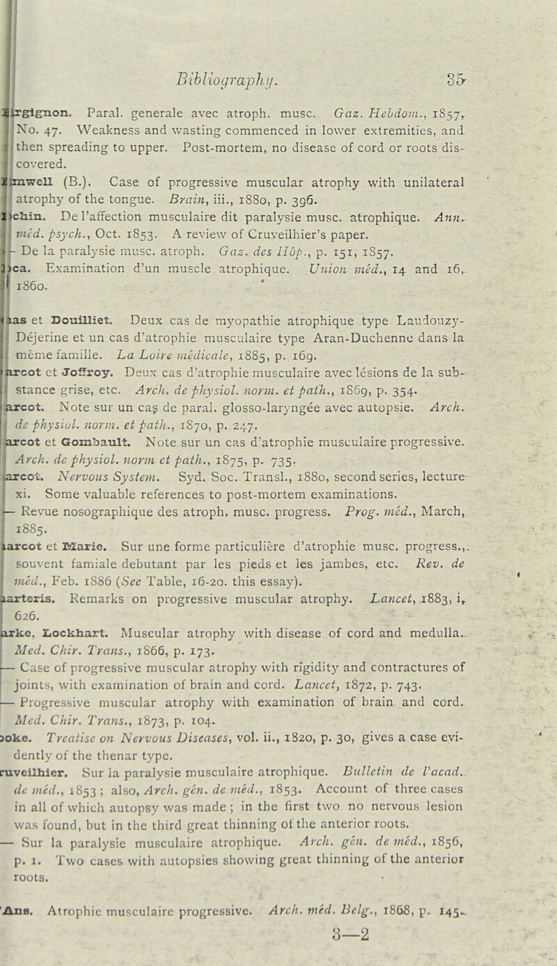 ilrgignon. Paral. generale avec atroph. muse. Gaz. Hcbdom., 1857, No. 47. Weakness and wasting commenced in lower extremities, and then spreading to upper. Post-mortem, no disease of cord or roots dis- covered. Unwell (B.). Case of progressive muscular atrophy with unilateral atrophy of the tongue. Brain, Hi., 1880, p. 396. chin. De l'affection musculaire dit paralysie muse, atrophique. Ann. med. psych., Oct. 1853. A review of Cruveilhier's paper. - De la paralysie muse, atroph. Gaz. des Hop., p. 151, 1857. >ca. Examination d'un muscle atrophique. Union med., 14 and i6r ias et Douilliet. Deux cas de myopathic atrophique type Laudouzy- Dejerine et un cas d'atrophie musculaire type Aran-Duchenno dans la memefamille. La Loire medicate, 1885, p. 169. ireot ct Joffroy. Deux cas d'atrophie musculaire avec lesions de la sub- I stance grise, etc. Arch, de physiol. norm, ct path., 1869, p. 354. arcot. Note sur un cas de paral. glosso-laryngee avec autopsie. Arch. dc physiol. norm, et path., 1S70, p. 247. arcot et Goinbault. Note sur un cas d'atrophie musculaire progressive. Arch, de physiol. norm et path., 1875, p. 735. arcot. Nervous System. Syd. Soc. Transl., 1880, second series, lecture- xi. Some valuable references to post-mortem examinations. — Revue nosographique des atroph. muse, progress. Prog, med., March, 1885. arcot et BZarie. Sur une forme particuliere d'atrophie muse, progress.,. souvent famiale debutant par les pieds et les jambes, etc. Rev. de vied., Feb. 1886 (Sec Table, 16-20. this essay), tartc-ris. Remarks on progressive muscular atrophy. Lancet, 1883, ir 626. irke, Lockhart. Muscular atrophy with disease of cord and medulla.. Med. Chir. Trans., 1S66, p. 173. — Case of progressive muscular atrophy with rigidit}' and contractures of joints, with examination of brain and cord. Lancet, 1872, p. 743. — Progressive muscular atrophy with examination of brain and cord. Med. Chir. Trans., 1873, p. 104. >oke. Treatise on Nervous Diseases, vol. ii., 1820, p. 30, gives a case evi- dently of the thenar type. ruvc-ilhier. Sur ia paralysie musculaire atrophique. Bulletin de Vacad. de med., 1853 ; also, Arch. gen. de med., 1853. Account of three cases in all of which autopsy was made ; in the first two no nervous lesion was found, but in the third great thinning of the anterior roots. — Sur la paralysie musculaire atrophique. Arch. gen. de med., 1856, p. 1. Two cases with autopsies showing great thinning of the anterior roots. 1S60. Ads. Atrophic musculaire progressive. Arch. med. Belg., 1868, p. 145- 3—2