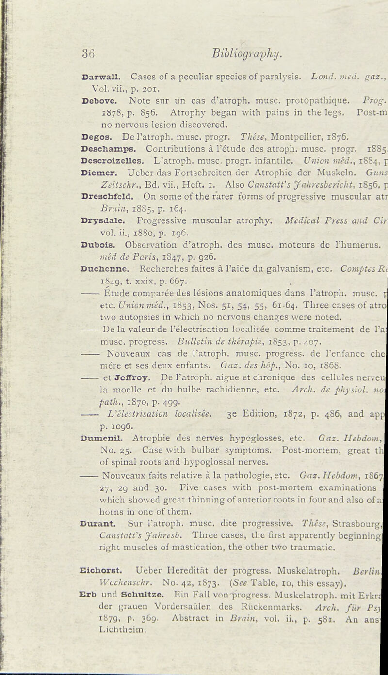 Darwall. Cases of a peculiar species of paralysis. Lond. med. gaz., Vol. vii., p. 201. Debove. Note sur un cas d'atroph. muse, protopathique. Prog. 1878, p. 856. Atrophy began with pains in the legs. Post-m no nervous lesion discovered. Degos. De l'atroph. muse, progr. These, Montpeilier, 1S76. Deschamps. Contributions a l'etude des atroph. muse, progr. 1885. Descroizelles. L'atroph. muse, progr. infantile. Union med., 1884, p Diemer. Ueber das Fortschreiten der Atrophie der Muskeln. Guns Zeitschr., Bd. vii., Heft. 1. Also Canstatt's Jaliresbcricht, 1856, p Dreschfeld. On some of the rarer forms of progressive muscular atr Brain, 18S5, p. 164. Drysdale. Progressive muscular atrophy. Medical Press and Cir vol. ii., 1880, p. 196. Dubois. Observation d'atroph. des muse, moteurs de l'humerus. med de Paris, 1847, p. 926. Bucncnne. Recherches faites a l'aide du galvanism, etc. Comptcs Rt 1849, t. xxix, p. 667. Etude comparee des lesions anatomiques dans l'atroph. muse, t etc. Union mid., 1853, Nos. 51, 54, 55, 61-64. Three cases of atro two autopsies in which no nervous changes were noted. De la valeur de l'electrisation localisee comme traitement de l'a muse, progress. Bulletin de therapic, 1853, p. 407. Nouveaux cas de l'atroph. muse, progress, de l'enfance che mere et ses deux enfants. Gaz. des hop., No. 10, 186S. et Jcffroy. De l'atroph. aigue et chronique des cellules nerveu la moelle et du bulbe rachidienne, etc. Arch, de physiol. no, path., 1870, p. 499. U electrisation localisee. 3e Edition, 1872, p. 486, and app p. 1096. Dumcnil. Atrophie des nerves hypoglosses, etc. Gaz. Hebdom, No. 25. Case with bulbar symptoms. Post-mortem, great th of spinal roots and hypoglossal nerves. Nouveaux faits relative a la pathologie, etc. Gaz. Hebdom, 1S67 27, 29 and 30. Five cases with post-mortem examinations which showed great thinning of anterior roots in four and also of a horns in one of them. Durant. Sur l'atroph. muse, dite progressive. These, Strasbourg, Canstatt's Jahresb. Three cases, the first apparently beginning right muscles of mastication, the other two traumatic. Eichorst. Ueber Hereditat der progress. Muskelatroph. Berlin Wochcnschr. No. 42, 1873. {See Table, 10, this essay). Erb und ScUultzc. Ein Fall von progress. Muskelatroph. mit Erkn der grauen Vordersaiilen des Riickenmarks. Arch, filr Psy 1879. P- 369- Abstract in Brain, vol. ii., p. 581. An ans Licluheiin.