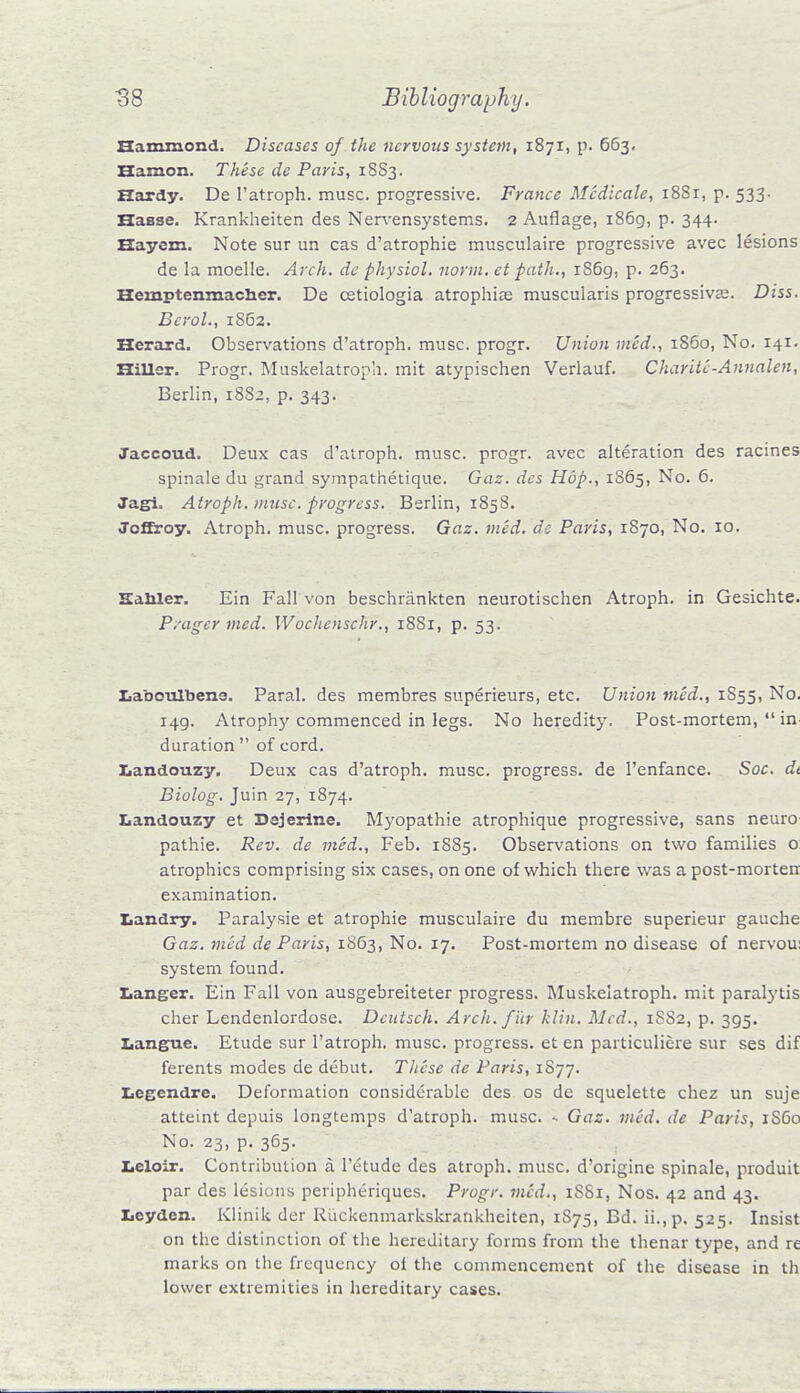 Hammond. Diseases of the nervous system, 1871, p. 663. Eamon. These de Paris, 18S3. Hardy. De l'atroph. muse, progressive. France Medicate, 1881, p. 533■ Hasse. Krankheiten des Nervensystems. 2 Auflage, 1869, p. 344. Hayexn. Note sur un cas d'atrophie musculaire progressive avec lesions de la moelle. Arch, de physiol. norm, et path., 1S69, p. 263. Hemptenmacher. De cetiologia atrophia? muscularis progressiva?. Diss. Bcrol., 1862. Herard. Observations d'atroph. muse, progr. Union med., i860, No. 141. Hiller. Progr. Muskelatroph. mit atypischen Verlauf. CharitC-Annalen, Berlin, 1882, p. 343. Jaccoud. Deux cas d'atroph. muse, progr. avec alteration des racines spinale du grand sympathetique. Gaz. des Hop., 1865, No. 6. Jagi. Atroph. muse, progress. Berlin, 1858. Joffroy. Atroph. muse, progress. Gaz. med. de Paris, 1870, No. 10. Hahler. Ein Fall von beschrankten neurotischen Atroph. in Gesichte. P/ager med. Wochenschr., 18S1, p. 53. Iiabculbens. Paral. des membres superieurs, etc. Union med., 1S55, No. 149. Atrophy commenced in legs. No heredity. Post-mortem,  in duration  of cord. Ziandouzy. Deux cas d'atroph. muse, progress, de l'enfance. Soc. dt Biolog. Juin 27, 1874. Landouzy et Dejerine. Myopathic atrophique progressive, sans neuro pathie. Rev. de med., Feb. 1885. Observations on two families o: atrophies comprising six cases, on one of which there was a post-morten examination. Landry. Paralysie et atrophie musculaire du membre superieur gauche Gaz. med de Paris, 1863, No. 17. Post-mortem no disease of nervou: system found. Langer. Ein Fall von ausgebreiteter progress. Muskelatroph. mit paralytis cher Lendenlordose. Dcutsch. Arch, f ur klin. Med., 1SS2, p. 395. Languo. Etude sur l'atroph. muse, progress, et en particuliere sur ses dif ferents modes de debut. These de Paris, 1S77. Leccndrc. Deformation considerable des os de squelette chez un suje atteint depuis longtemps d'atroph. muse. - Gaz. med. de Paris, 1S60 No. 23, p. 365. Leloir. Contribution a l'etude des atroph. muse, d'origine spinale, produit par des lesions peripheriques. Progr. vied., iSSi, Nos. 42 and 43. lieyden. Klinik der Ruckenmarkskrankheiten, 1S75, Bd. ii.,p. 525. Insist on the distinction of the hereditary forms from the thenar type, and re marks on the frequency of the commencement of the disease in th lower extremities in hereditary cases.