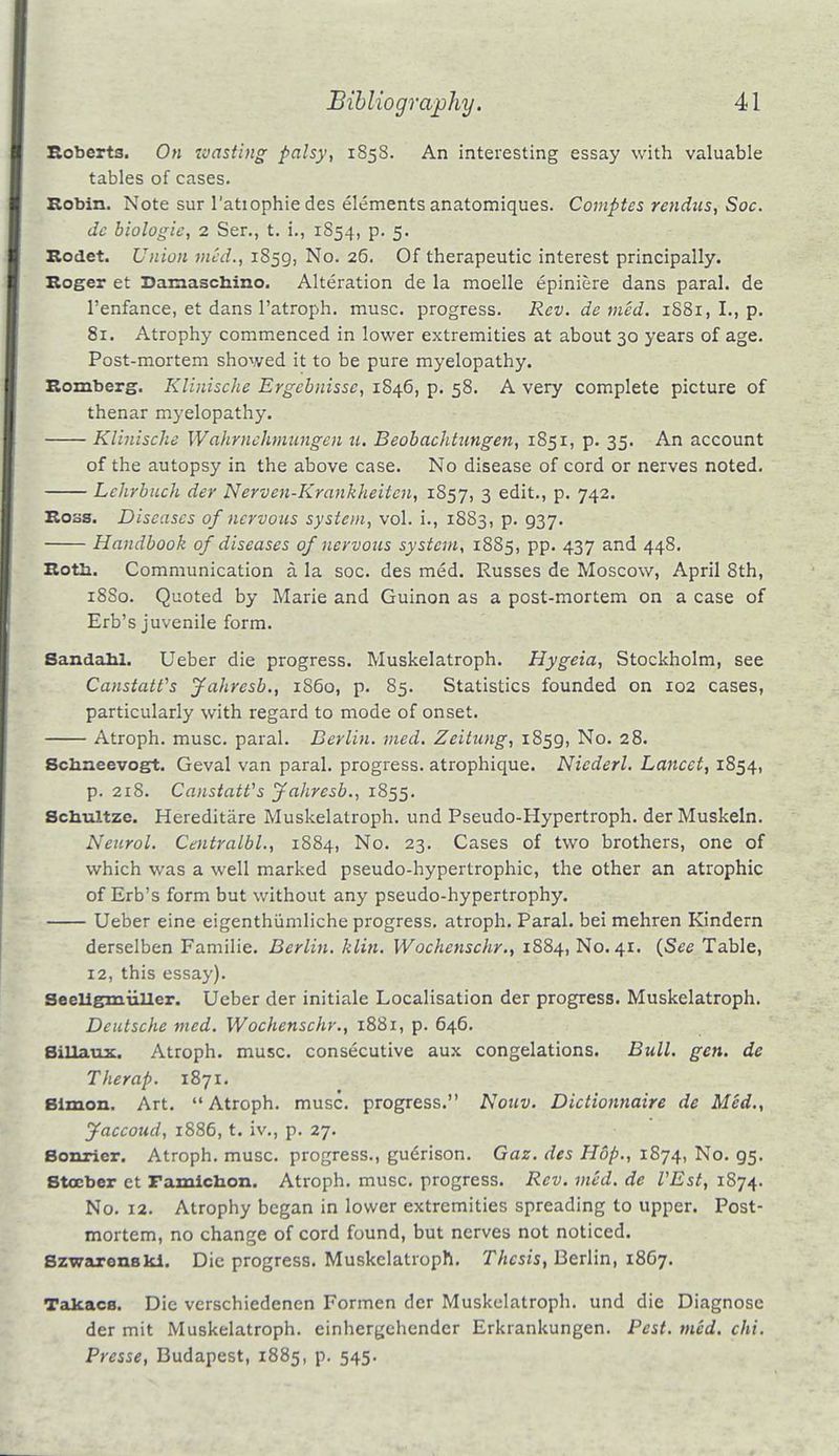 Roberts. On toasting palsy, 1858. An interesting essay with valuable tables of cases. Robin. Note sur l'atiophie des elements anatomiques. Comptes rendus, Soc. de biologic, 2 Ser., t. i., 1854, p. 5. Rodet. Union med., 1859, No. 26. Of therapeutic interest principally. Roger et Damaschino. Alteration de la moelle epiniere dans paral. de l'enfance, et dans l'atroph. muse, progress. Rev. de med. 1881, I., p. 81. Atrophy commenced in lower extremities at about 30 years of age. Post-mortem showed it to be pure myelopathy. Romberg. Klinische Ergcbnissc, 1846, p. 58. A very complete picture of thenar myelopathy. Klinische Wahrnclimungen u. Beobachtnngen, 1851, p. 35. An account of the autopsy in the above case. No disease of cord or nerves noted. Lchrbuch der Nerven-Krankheitcn, 1857, 3 edit., p. 742. Ross. Diseases of nervous system, vol. i., 1883, p. 937. Handbook of diseases of nervous system, 1885, pp. 437 and 448. Rotb. Communication a la soc. des med. Russes de Moscow, April 8th, 18S0. Quoted by Marie and Guinon as a post-mortem on a case of Erb's juvenile form. Sandabl. Ueber die progress. Muskelatroph. Hygeia, Stockholm, see CanstaWs Jahresb., i860, p. 85. Statistics founded on 102 cases, particularly with regard to mode of onset. Atroph. muse, paral. Berlin, med. Zeitung, 1859, No. 28. Scbneevogt. Geval van paral. progress, atrophique. Nicderl. Lancet, 1854, p. 218. CanstaWs Jahresb., 1855. Scbultzc. Hereditare Muskelatroph. und Pseudo-Hypertroph. derMuskeln. Neurol. Centralbl., 1884, No. 23. Cases of two brothers, one of which was a well marked pseudo-hypertrophic, the other an atrophic of Erb's form but without any pseudo-hypertrophy. Ueber eine eigenthumliche progress, atroph. Paral. bei mehren Kindern derselben Familie. Berlin, klin. Wochcnschr., 1884, No. 41. {Sec Table, 12, this essay). Seeligmuller. Ueber der initiale Localisation der progress. Muskelatroph. Deutsche med. Wochenschr., 1881, p. 646. Billaux. Atroph. muse, consecutive aux congelations. Bull. gen. de The rap. 1871. Bimon. Art. Atroph. muse, progress. Nouv. Dictionnaire de Med., Jaccoud, 1886, t. iv., p. 27. Bonrier. Atroph. muse, progress., gudrison. Gaz. des Hop., 1874, No. 95. Stocbcr et Famichon. Atroph. muse, progress. Rev. med. de I'Est, 1874. No. 12. Atrophy began in lower extremities spreading to upper. Post- mortem, no change of cord found, but nerves not noticed. Szwarenskl. Die progress. Muskelatroph. Thesis, Berlin, 1867. Takacs. Die verschiedenen Formen der Muskelatroph. und die Diagnose der mit Muskelatroph. einheryehender Erkrankungen. Pest. med. chi. Presse, Budapest, 1885, p. 545.