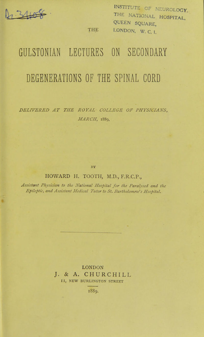 INSTITUTE OF NEUROLOGY. THE NATIONAL HOSPITAL QUEEN SQUARE. LONDON. W. C. I. GULSTONIAN LECTURES ON SECONDARY DEGENERATIONS OF THE SPINAL CORD DELIVERED AT THE ROYAL COLLEGE OF PHYSICIANS, MARCH, 1889, BY HOWARD H. TOOTH, M.D., F.R.C.P., Assistant Physician to the National Hospital for the Paralysed and the Epileptic, and Assistant Medical Tutor to St. Bartholomew's Hospital. LONDON J. & A. CHURCHILL II, NEW BURLINGTON STREET 1889.