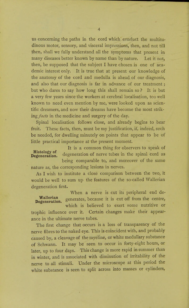 us concerning the paths in the cord which conduct the multitu- dinous motor, sensory, and visceral impressions, then, and not till then, shall we fully understand all the symptoms that present in many diseases better known by name than by nature. Let it not, then, be supposed that the subject I have chosen is one of aca- demic interest only. It is true that at present our knowledge of the anatomy of the cord and medulla is ahead of our diagnosis, and also that our diagnosis is far in advance of our treatment j but who dares to say how long this shall remain so ? It is but a very few years since the workers at cerebral localisation, too svell known to need even mention by me, were looked upon as scien- tific dreamers, and now their dreams have become the most strik- ingy^^r/j in the medicine and surgery of the day. Spinal localisation follows close, and already begins to bear fruit. These facts, then, must be my justification, if, indeed, such be needed, for dwelling minutely on points that appear to be of little practical importance at the present moment. It is a common thing for observers to speak of Degeneration, degeneration of nerve tubes in the spinal cord as being comparable to, and moreover of the same nature as, the corresponding lesions in nerves. As I wish to institute a close comparison between the two, it would be well to sum up the features of the so-called Wallerian degeneration first. When a nerve is cut its peripheral end de- D^eneraUon generates, because it is cut off from the centre, which is believed to exert some nutritive or trophic influence over it. Certain changes make their appear- ance in the ultimate nerve tubes. The first change that occurs is a loss of transparency of the nerve fibres to the naked eye. This is coincident with, and probably caused by, a cleavage of the myeline, or white medullary substance of Schwann. It may be seen to occur in forty-eight hours, or later, up to four days. This change is more rapid in summer than in winter, and is associated with diminution of irritability of the nerve to all stimuli. Under the microscope at this period the white substance is seen to split across into masses or cylinders,