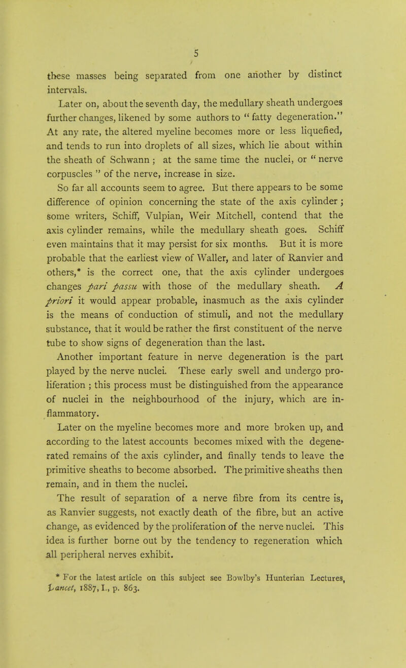 these masses being separated from one another by distinct intervals. Later on, about the seventh day, the medullary sheath undergoes further changes, likened by some authors to fatty degeneration. At any rate, the altered myeline becomes more or less liquefied, and tends to run into droplets of all sizes, which lie about within the sheath of Schwann ; at the same time the nuclei, or  nerve corpuscles  of the nerve, increase in size. So far all accounts seem to agree. But there appears to be some difference of opinion concerning the state of the axis cylinder; some writers, Schiff, Vulpian, Weir Mitchell, contend that the axis cylinder remains, while the medullary sheath goes. Schiff even maintains that it may persist for six months. But it is more probable that the earliest view of Waller, and later of Ranvier and others,* is the correct one, that the axis cylinder undergoes changes pari passu with those of the medullary sheath. A priori it would appear probable, inasmuch as the axis cylinder is the means of conduction of stimuli, and not the medullary substance, that it would be rather the first constituent of the nerve tube to show signs of degeneration than the last. Another important feature in nerve degeneration is the part played by the nerve nuclei. These early swell and undergo pro- liferation ; this process must be distinguished from the appearance of nuclei in the neighbourhood of the injury, which are in- flammatory. Later on the myeline becomes more and more broken up, and according to the latest accounts becomes mixed with the degene- rated remains of the axis cylinder, and finally tends to leave the primitive sheaths to become absorbed. The primitive sheaths then remain, and in them the nuclei. The result of separation of a nerve fibre from its centre is, as Ranvier suggests, not exactly death of the fibre, but an active change, as evidenced by the proliferation of the nerve nuclei. This idea is further borne out by the tendency to regeneration which all peripheral nerves exhibit. * For the latest article on this subject see Bowlby's Hunterian Lectures, \jancet, 1887,1., p. 863.