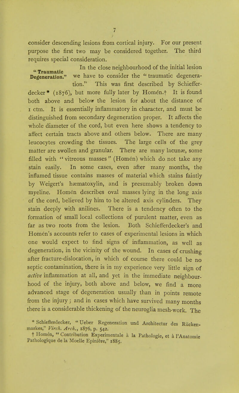 consider descending lesions from cortical injury. For our present purpose the first two may be considered together. The third requires special consideration. In the close neighbourhood of the initial lesion  Traumatic ; Degeneration. we have to consider the  traumatic degenera- tion. This was first described by Schieffer- decker* (1876), but more fully later by Hom^n.f It is found both above and below the lesion for about the distance of I ctm. It is essentially inflammatory in character, and must be distinguished from secondary degeneration proper. It affects the whole diameter of the cord, but even here shows a tendency to affect certain tracts above and others below. There are many leucocytes crowding the tissues. The large cells of the grey matter are swollen and granular. There are many lacunae, some filled with vitreous masses (Homen) which do not take any stain easily. In some cases, even after many months, the inflamed tissue contains masses of material which stains faintly by Weigert's haematoxylin, and is presumably broken down myeline. Homen describes oval masses lying in the long axis of the cord, believed by him to be altered axis cylinders. They stain deeply with anilines. There is a tendency often to the formation of small local collections of purulent matter, even as far as two roots from the lesion. Both Schieflerdecker's and Homen's accounts refer to cases of experimental lesions in which one would expect to find signs of inflammation, as well as degeneration, in the vicinity of the wound. In cases of crushing after fracture-dislocation, in which of course there could be no septic contamination, there is in my experience very little sign of active inflammation at all, and yet in the immediate neighbour- hood of the injury, both above and below, we find a more advanced stage of degeneration usually than in points remote from the injury ; and in cases which have survived many months there is a considerable thickening of the neuroglia mesh-work. The * Schiefferdecker,  Ueber Regeneration und Architectur des Riickeii- markes, Virch. Arch., 1876, p. 542. t Homdn,  Contribution Experimentale a la Pathologie, et a I'Anatomie Pathologique de la Moelle Epini6re, 1885.