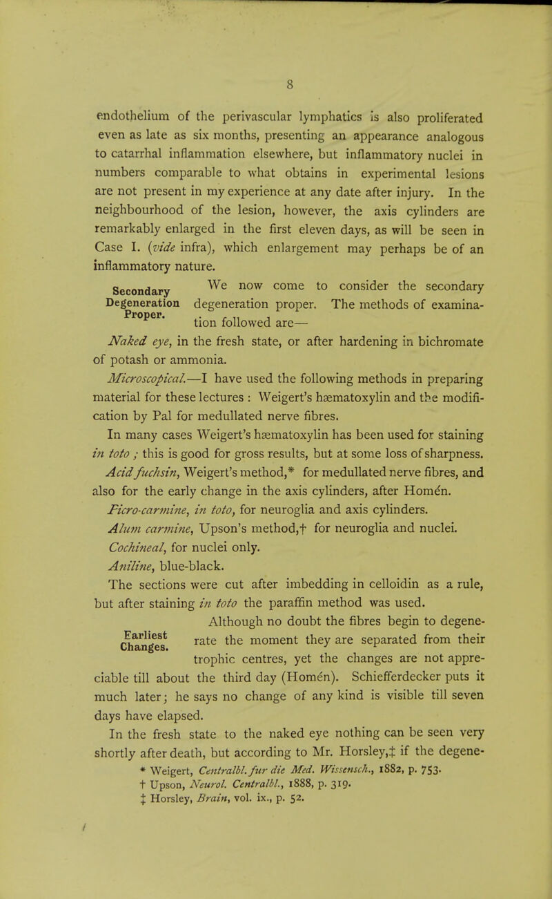 endothelium of the perivascular lymphatics is also proliferated even as late as six months, presenting an appearance analogous to catarrhal inflammation elsewhere, but inflammatory nuclei in numbers comparable to what obtains in experimental lesions are not present in my experience at any date after injury. In the neighbourhood of the lesion, however, the axis cylinders are remarkably enlarged in the first eleven days, as will be seen in Case I. {vide infra), which enlargement may perhaps be of an inflammatory nature. Secondary come to consider the secondary Degeneration degeneration proper. The methods of examina- Proper. ^.^^^ followed are— Naked eye, in the fresh state, or after hardening in bichromate of potash or ammonia. Microscopical.—I have used the following methods in preparing material for these lectures : Weigert's haematoxylin and the modifi- cation by Pal for meduUated nerve fibres. In many cases Weigert's haematoxylin has been used for staining in toto ; this is good for gross results, but at some loss of sharpness. Acidfuchsin, Weigert's method,* for meduUated nerve fibres, and also for the early change in the axis cylinders, after Hom^n. Ficro-carmine, in toto, for neuroglia and axis cylinders. Alum carmine, Upson's method,t for neuroglia and nuclei. Cochineal, for nuclei only. Aniline, blue-black. The sections were cut after imbedding in celloidin as a rule, but after staining in toto the paraffin method was used. Although no doubt the fibres begin to degene- r^^^'^lf rate the moment they are separated from their trophic centres, yet the changes are not appre- ciable till about the third day (Homen). Schiefferdecker puts it much later; he says no change of any kind is visible till seven days have elapsed. In the fresh state to the naked eye nothing can be seen very shortly after death, but according to Mr. Horsley,^ if the degene- * Weigert, Centralbl. fur die Med. Wissemch., 1882, p. 753. t Upson, Neurol. Centralbl, 1888, p. 3I9- X Horsley, Brain, vol. ix., p. 52.