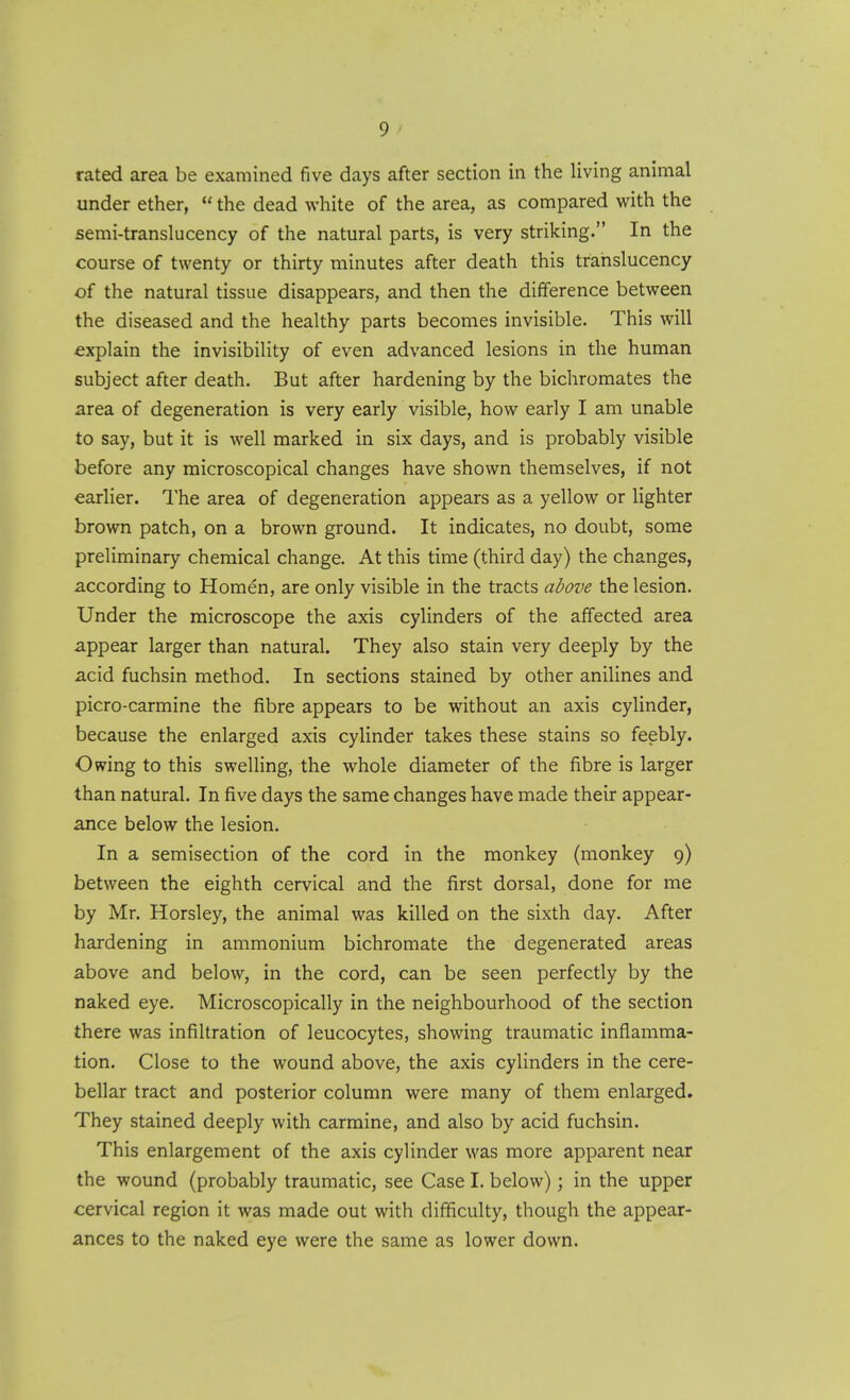 rated area be examined five days after section in the living animal under ether,  the dead white of the area, as compared with the semi-translucency of the natural parts, is very striking. In the course of twenty or thirty minutes after death this trahslucency of the natural tissue disappears, and then the difference between the diseased and the healthy parts becomes invisible. This will explain the invisibility of even advanced lesions in the human subject after death. But after hardening by the bichromates the area of degeneration is very early visible, how early I am unable to say, but it is well marked in six days, and is probably visible before any microscopical changes have shown themselves, if not earlier. The area of degeneration appears as a yellow or lighter brown patch, on a brown ground. It indicates, no doubt, some preliminary chemical change. At this time (third day) the changes, according to Homen, are only visible in the tracts above the lesion. Under the microscope the axis cylinders of the affected area appear larger than natural. They also stain very deeply by the acid fuchsin method. In sections stained by other anilines and picro-carmine the fibre appears to be without an axis cylinder, because the enlarged axis cylinder takes these stains so feebly. Owing to this swelling, the whole diameter of the fibre is larger than natural. In five days the same changes have made their appear- ance below the lesion. In a semisection of the cord in the monkey (monkey 9) between the eighth cervical and the first dorsal, done for me by Mr. Horsley, the animal was killed on the sixth day. After hardening in ammonium bichromate the degenerated areas above and below, in the cord, can be seen perfectly by the naked eye. Microscopically in the neighbourhood of the section there was infiltration of leucocytes, showing traumatic inflamma- tion. Close to the wound above, the axis cylinders in the cere- bellar tract and posterior column were many of them enlarged. They stained deeply with carmine, and also by acid fuchsin. This enlargement of the axis cylinder was more apparent near the wound (probably traumatic, see Case I. below); in the upper cervical region it was made out with difficulty, though the appear- ances to the naked eye were the same as lower down.