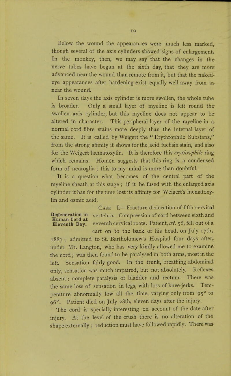 lO Below the wound the appearances were much less marked^ though several of the axis cylinders showed signs of enlargement. In the monkey, then, we may say that the changes in the nerve tubes have begun at the sixth day, that they are more advanced near the wound than remote from it, but that the naked- eye appearances after hardening exist equally well away from as^ near the wound. In seven days the axis cylinder is more swollen, the whole tube is broader. Only a small layer of myeline is left round the swollen axis cylinder, but this myeline does not appear to be altered in character. This peripheral layer of the myeline in a normal cord fibre stains more deeply than the internal layer of the same. It is called by Weigert the ** Erythrophile Substanz, from the strong affinity it shows for the acid fuchsin stain, and alsa for the Weigert hgematoxylin. It is therefore this erythrophile ring which remains. Homdn suggests that this ring is a condensed form of neuroglia ; this to my mind is more than doubtful. It is a question what becomes of the central part of the myeline sheath at this stage ; if it be fused with the enlarged axis cylinder it has for the time lost its affinity for Weigert's haematoxy- lin and osmic acid. Case I.—Fracture-dislocation of fifth cervical Degeneration in vertebra. Compression of cord between sixth and Human Cord at Eleventh Day. seventh cervical roots. Patient, est. 58, fell out of a cart on to the back of his head, on July 17th, 1887 ; admitted to St. Bartholomew's Hospital four days after, under Mr. Langton, who has very kindly allowed me to examine the cord; was then found to be paralysed in both arms, most in the left. Sensation fairly good. In the trunk, breathing abdominal only, sensation was much impaired, but not absolutely. Reflexes absent; complete paralysis of bladder and rectum. There was the same loss of sensation in legs, with loss of knee-jerks. Tem- perature abnormally low all the time, varying only from 95° to 96°. Patient died on July 28th, eleven days after the injury. The cord is specially interesting on account of the date after injury. At the level of the crush there is no alteration of the shape externally ; reduction must have followed rapidly. There was