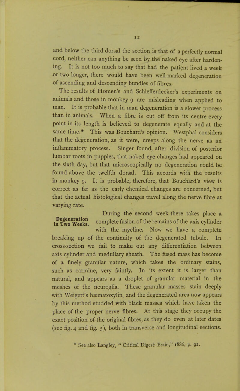 and below the third dorsal the section is that of a perfectly normal cord, neither can anything be seen by the naked eye after harden- ing. It is not too much to say that had the patient lived a week or two longer, there would have been well-marked degeneration of ascending and descending bundles of fibres. The results of Homen's and Schiefferdecker's experiments on animals and those in monkey 9 are misleading when applied to man. It is probable that in man degeneration is a slower process than in animals. When a fibre is cut off from its centre every point in its length is believed to degenerate equally and at the same time.* This was Bouchard's opinion. Westphal considers that the degeneration, as it were, creeps along the nerve as an inflammatory process. Singer found, after division of posterior lumbar roots in puppies, that naked eye changes had appeared on the sixth day, but that microscopically no degeneration could be found above the twelfth dorsal. This accords with the results in monkey 9. It is probable, therefore, that Bouchard's view is correct as far as the early chemical changes are concerned, but that the actual histological changes travel along the nerve fibre at varying rate. During the second week there takes place a in xlffo^^^eks complete fusion of the remains of the axis cylinder with the myeline. Now we have a complete breaking up of the continuity of the degenerated tubule. In cross-section we fail to make out any differentiation between axis cylinder and medullary sheath. The fused mass has become of a finely granular nature, which takes the ordinary stains, such as carmine, very faintly. In its extent it is larger than natural, and appears as a droplet of granular material in the meshes of the neuroglia. These granular masses stain deeply with Weigert's haematoxylin, and the degenerated area now appears by this method studded with black masses which have taken the place of the proper nerve fibres. At this stage they occupy the exact position of the original fibres, as they do even at later dates (see fig. 4 and fig. 5), both in transverse and longitudinal sections. * See also Langley,  Critical Digest: Brain, 1886, p. 92.