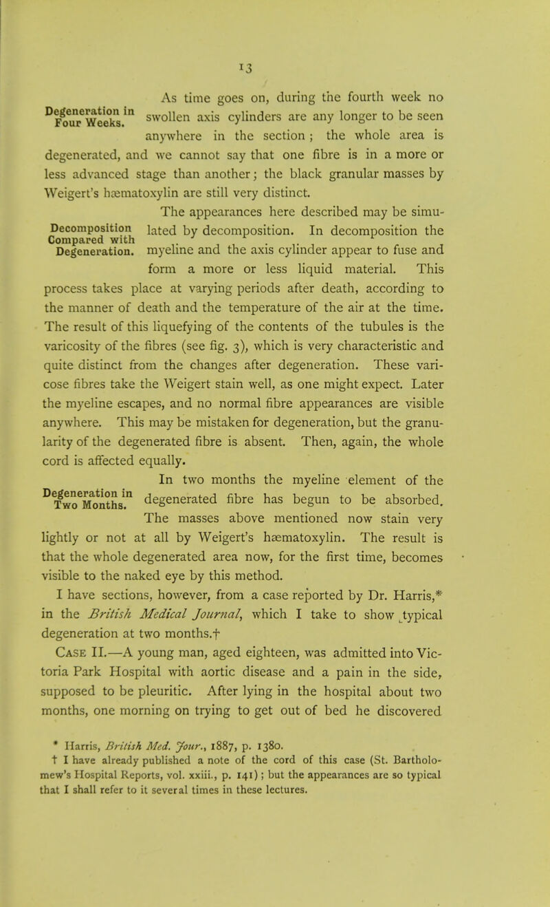 As time goes on, during trie fourth week no ^FouTweekl.^ swollen axis cylinders are any longer to be seen anywhere in the section; the whole area is degenerated, and we cannot say that one fibre is in a more or less advanced stage than another; the black granular masses by Weigert's hcematoxylin are still very distinct. The appearances here described may be simu- Decomposition lated by decomposition. In decomposition the Compared with . . . Degeneration, myehne and the axis cylinder appear to fuse and form a more or less liquid material. This process takes place at varying periods after death, according to the manner of death and the temperature of the air at the time. The result of this liquefying of the contents of the tubules is the varicosity of the fibres (see fig. 3), which is very characteristic and quite distinct from the changes after degeneration. These vari- cose fibres take the Weigert stain well, as one might expect. Later the myeline escapes, and no normal fibre appearances are visible anywhere. This may be mistaken for degeneration, but the granu- larity of the degenerated fibre is absent. Then, again, the whole cord is affected equally. In two months the myeline element of the °¥woTonths!° degenerated fibre has begun to be absorbed. The masses above mentioned now stain very lightly or not at all by Weigert's haematoxylin. The result is that the whole degenerated area now, for the first time, becomes visible to the naked eye by this method. I have sections, however, from a case reported by Dr. Harris,* in the British Medical Journal, which I take to show ^typical degeneration at two months.f Case II.—A young man, aged eighteen, was admitted into Vic- toria Park Hospital with aortic disease and a pain in the side, supposed to be pleuritic. After lying in the hospital about two months, one morning on trying to get out of bed he discovered • Harris, British Med. your., 1887, p. 1380. t I have already published a note of the cord of this case (St. Bartholo- mew's Hospital Reports, vol. xxiii., p. 141); but the appearances are so typical that I shall refer to it several times in these lectures.