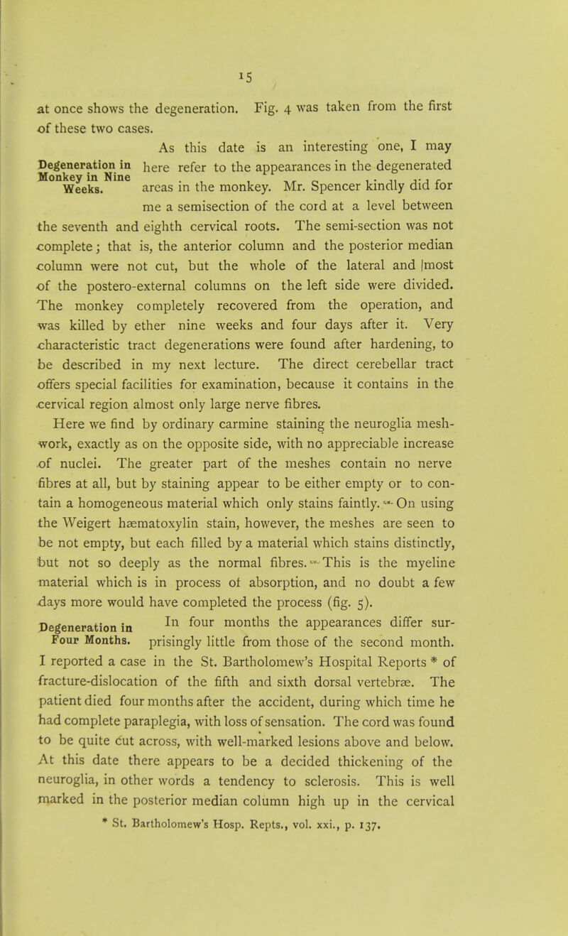 at once shows the degeneration. Fig. 4 was taken from the first of these two cases. As this date is an interesting one, I may Degeneration in here refer to the appearances in the degenerated Monkey in Nine . , , o. 1 • ji j-j r Weeks. areas m the monkey. Mr. Spencer kmdly did for me a semisection of the cord at a level between the seventh and eighth cervical roots. The semi-section was not complete; that is, the anterior column and the posterior median column were not cut, but the whole of the lateral and |most of the postero-external columns on the left side were divided. The monkey completely recovered from the operation, and was killed by ether nine weeks and four days after it. Very characteristic tract degenerations were found after hardening, to be described in my next lecture. The direct cerebellar tract ofiers special facilities for examination, because it contains in the cervical region almost only large nerve fibres. Here we find by ordinary carmine staining the neuroglia mesh- work, exactly as on the opposite side, with no appreciable increase of nuclei. The greater part of the meshes contain no nerve fibres at all, but by staining appear to be either empty or to con- tain a homogeneous material which only stains faintly. On using the Weigert haematoxylin stain, however, the meshes are seen to be not empty, but each filled by a material which stains distinctly, t)ut not so deeply as the normal fibres.This is the myeline material which is in process ot absorption, and no doubt a few days more would have completed the process (fig. 5). Degeneration in ^^^^ months the appearances differ sur- Four Months, prisingly little from those of the second month. I reported a case in the St. Bartholomew's Hospital Reports * of fracture-dislocation of the fifth and sixth dorsal vertebrae. The patient died four months after the accident, during which time he had complete paraplegia, with loss of sensation. The cord was found to be quite cut across, with well-marked lesions above and below. At this date there appears to be a decided thickening of the neuroglia, in other words a tendency to sclerosis. This is well marked in the posterior median column high up in the cervical * St. Bartholomew's Hosp. Repts., vol. xxi., p. 137,