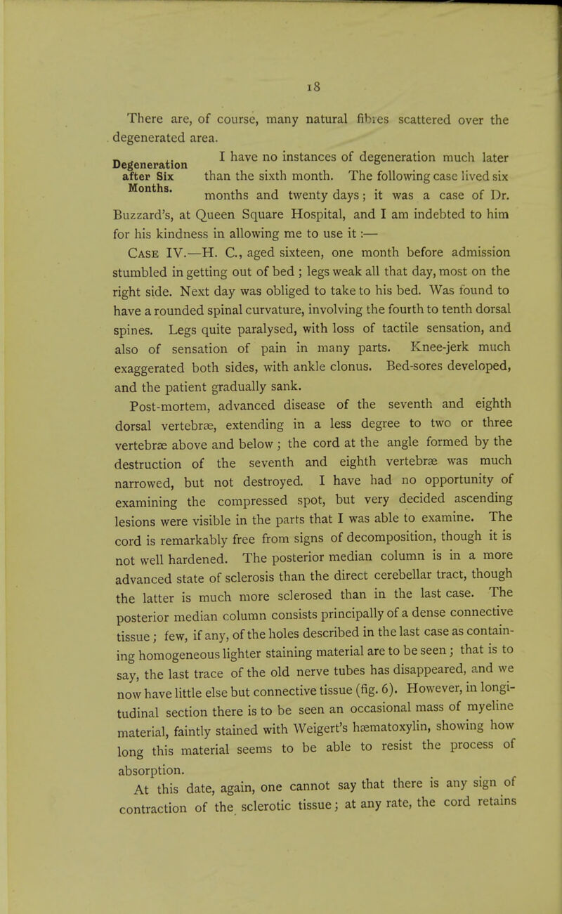 There are, of course, many natural fihies scattered over the degenerated area. _ ^ ^. I have no instances of degeneration much later Degeneration , ° after Six than the sixth month. The following case lived six Months. months and twenty days; it was a case of Dr. Buzzard's, at Queen Square Hospital, and I am indebted to him for his kindness in allowing me to use it:— Case IV.—H. C, aged sixteen, one month before admission stumbled in getting out of bed ; legs weak all that day, most on the right side. Next day was obliged to take to his bed. Was found to have a rounded spinal curvature, involving the fourth to tenth dorsal spines. Legs quite paralysed, with loss of tactile sensation, and also of sensation of pain in many parts. Knee-jerk much exaggerated both sides, with ankle clonus. Bed-sores developed, and the patient gradually sank. Post-mortem, advanced disease of the seventh and eighth dorsal vertebrae, extending in a less degree to two or three vertebrae above and below; the cord at the angle formed by the destruction of the seventh and eighth vertebrae was much narrowed, but not destroyed. I have had no opportunity of examining the compressed spot, but very decided ascending lesions were visible in the parts that I was able to examine. The cord is remarkably free from signs of decomposition, though it is not well hardened. The posterior median column is in a more advanced state of sclerosis than the direct cerebellar tract, though the latter is much more sclerosed than in the last case. The posterior median column consists principally of a dense connective tissue; few, if any, of the holes described in the last case as contain- ing homogeneous lighter staining material are to be seen; that is to say, the last trace of the old nerve tubes has disappeared, and we now have little else but connective tissue (fig. 6). However, in longi- tudinal section there is to be seen an occasional mass of myeline material, faintly stained with Weigert's h^ematoxylin, showing how long this material seems to be able to resist the process of absorption. At this date, again, one cannot say that there is any sign of contraction of the sclerotic tissue; at any rate, the cord retains