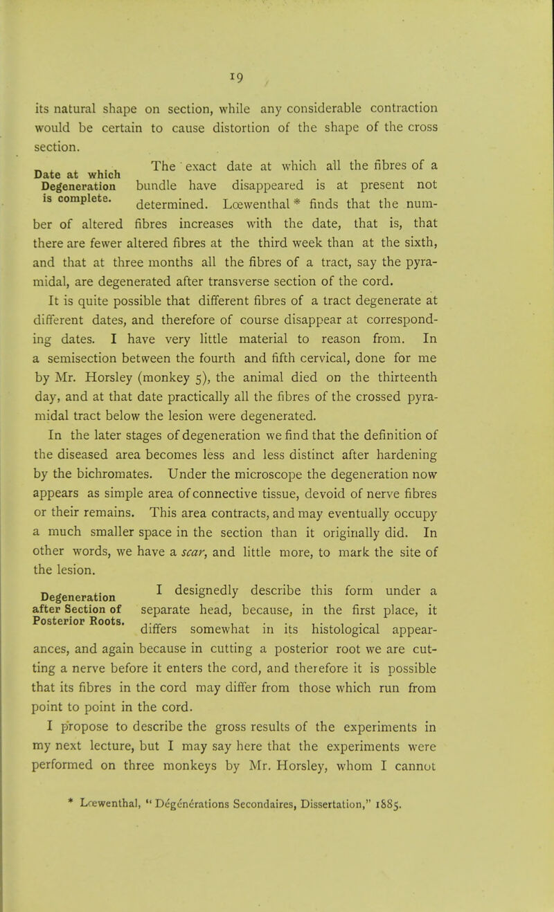 its natural shape on section, while any considerable contraction would be certain to cause distortion of the shape of the cross section. , ,. ^ The exact date at which all the fibres of a Date at which Degeneration bundle have disappeared is at present not is complete. determined. Lcewenthal * finds that the num- ber of altered fibres increases with the date, that is, that there are fewer altered fibres at the third week than at the sixth, and that at three months all the fibres of a tract, say the pyra- midal, are degenerated after transverse section of the cord. It is quite possible that different fibres of a tract degenerate at different dates, and therefore of course disappear at correspond- ing dates. I have very little material to reason from. In a semisection between the fourth and fifth cervical, done for me by Mr. Horsley (monkey 5), the animal died on the thirteenth day, and at that date practically all the fibres of the crossed pyra- midal tract below the lesion were degenerated. In the later stages of degeneration we find that the definition of the diseased area becomes less and less distinct after hardening by the bichromates. Under the microscope the degeneration now appears as simple area of connective tissue, devoid of nerve fibres or their remains. This area contracts, and may eventually occupy a much smaller space in the section than it originally did. In other words, we have a scar, and little more, to mark the site of the lesion. Degeneration ^ designedly describe this form under a after Section of separate head, because, in the first place, it differs somewhat in its histological appear- ances, and again because in cutting a posterior root we are cut- ting a nerve before it enters the cord, and therefore it is possible that its fibres in the cord may differ from those which run from point to point in the cord. I propose to describe the gross results of the experiments in my next lecture, but I may say here that the experiments were performed on three monkeys by Mr. Horsley, whom I cannot * Lrewenthal,  Degenerations Secondaires, Dissertation, 1885.