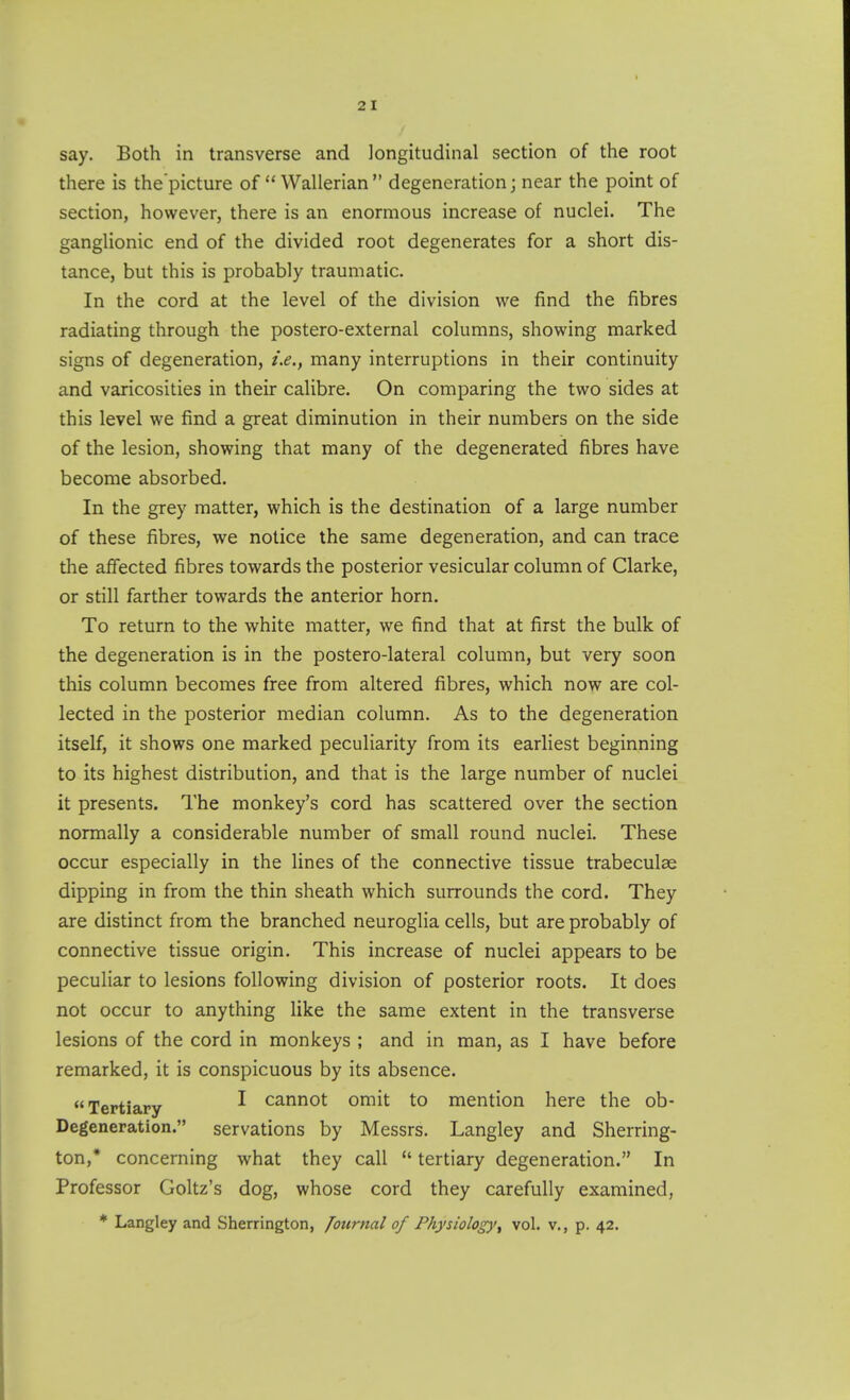 say. Both in transverse and longitudinal section of the root there is the'picture of  Wallerian degeneration; near the point of section, however, there is an enormous increase of nuclei. The ganglionic end of the divided root degenerates for a short dis- tance, but this is probably traumatic. In the cord at the level of the division we find the fibres radiating through the postero-external columns, showing marked signs of degeneration, ix.^ many interruptions in their continuity and varicosities in their calibre. On comparing the two sides at this level we find a great diminution in their numbers on the side of the lesion, showing that many of the degenerated fibres have become absorbed. In the grey matter, which is the destination of a large number of these fibres, we notice the same degeneration, and can trace the affected fibres towards the posterior vesicular column of Clarke, or still farther towards the anterior horn. To return to the white matter, we find that at first the bulk of the degeneration is in the postero-lateral column, but very soon this column becomes free from altered fibres, which now are col- lected in the posterior median column. As to the degeneration itself, it shows one marked peculiarity from its earliest beginning to its highest distribution, and that is the large number of nuclei it presents. The monkey's cord has scattered over the section normally a considerable number of small round nuclei. These occur especially in the lines of the connective tissue trabeculae dipping in from the thin sheath which surrounds the cord. They are distinct from the branched neuroglia cells, but are probably of connective tissue origin. This increase of nuclei appears to be peculiar to lesions following division of posterior roots. It does not occur to anything like the same extent in the transverse lesions of the cord in monkeys ; and in man, as I have before remarked, it is conspicuous by its absence. Tertiary ^ cannot omit to mention here the ob- Degeneration. servations by Messrs. Langley and Sherring- ton,* concerning what they call  tertiary degeneration. In Professor Goltz's dog, whose cord they carefully examined, * Langley and Sherrington, Journal of Physiology^ vol. v., p. 42.