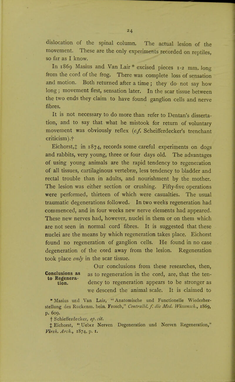 dislocation of the spinal column. The actual lesion of the movement. These are the only experiments recorded on reptiles, so far as I know. In 1869 Masius and Van Lair* excised pieces 1-2 mm. long from the cord of the frog. There was complete loss of sensation and motion. Both returned after a time ; they do not say how long ; movement first, sensation later. In the scar tissue between the two ends they claim to have found ganglion cells and nerve fibres. It is not necessary to do more than refer to Dentan's disserta- tion, and to say that what he mistook for return of voluntary movement was obviously reflex {c.f. Scheifferdecker's trenchant criticism).t Eichorst,t in 1874, records some careful experiments on dogs and rabbits, very young, three or four days old. The advantages of using young animals are the rapid tendency to regeneration of all tissues, cartilaginous vertebrae, less tendency to bladder and rectal trouble than in adults, and nourishment by the mother. The lesion was either section or crushing. Fifty-five operations were performed, thirteen of which were casualties. The usual traumatic degenerations followed. In two weeks regeneration had commenced, and in four weeks new nerve elements had appeared. These new nerves had, however, nuclei in them or on them which are not seen in normal cord fibres. It is suggested that these nuclei are the means by which regeneration takes place. Eichorst found no regeneration of ganglion cells. He found in no case degeneration of the cord away from the lesion. Regeneration took place only in the scar tissue. Our conclusions from these researches, then. Conclusions as as to regeneration in the cord, are, that the ten- to Regenera- tion, dency to regeneration appears to be stronger as we descend the animal scale. It is claimed to * Masius ucd Van Lair,  Anatomische und Functionelle Wiederher- stellung des Ruckenm. bein^ Frosch, Centralbl, f. die Med. IVissensc/i., 1869, p. 609. t Schiefferdecker, op. cit. X Eichorst,  Ueber Nerven Degeneration und Nerven Regeneration, Virch. Arch., 1874, p. I.