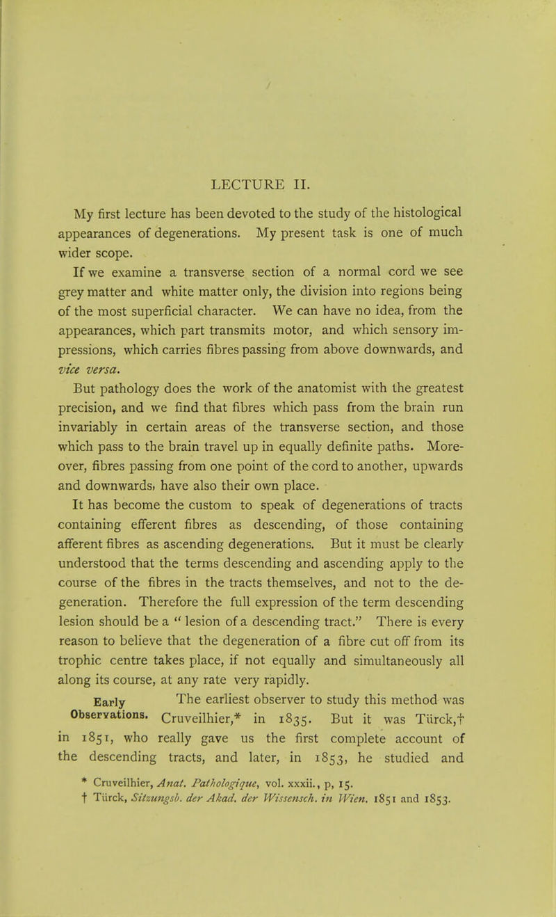 My first lecture has been devoted to the study of the histological appearances of degenerations. My present task is one of much wider scope. If we examine a transverse section of a normal cord we see grey matter and white matter only, the division into regions being of the most superficial character. We can have no idea, from the appearances, which part transmits motor, and which sensory im- pressions, which carries fibres passing from above downwards, and vice versa. But pathology does the work of the anatomist with the greatest precision, and we find that fibres which pass from the brain run invariably in certain areas of the transverse section, and those which pass to the brain travel up in equally definite paths. More- over, fibres passing from one point of the cord to another, upwards and downwards, have also their own place. It has become the custom to speak of degenerations of tracts containing efferent fibres as descending, of those containing afferent fibres as ascending degenerations. But it must be clearly understood that the terms descending and ascending apply to the course of the fibres in the tracts themselves, and not to the de- generation. Therefore the full expression of the term descending lesion should be a  lesion of a descending tract. There is every reason to believe that the degeneration of a fibre cut off from its trophic centre takes place, if not equally and simultaneously all along its course, at any rate very rapidly. Early The earliest observer to study this method w^as Observations. Cruveilhier,* in 1835. But it was Turck,t in 1851, who really gave us the first complete account of the descending tracts, and later, in 1853, he studied and * Cruveilhier, ^«a/. Pathologique, vol. xxxii., p, 15. t Tiirck, Sitzungsb. der Akad. der Wissensch, in Wien. 1851 and 1853.