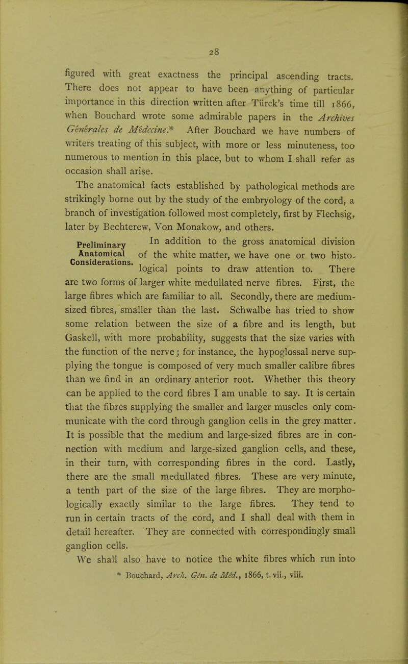 figured with great exactness the principal ascending tracts. There does not appear to have been anything of particular importance in this direction written after Turck's time till 1866, when Bouchard wrote some admirable papers in the Archives Generales de Medccine.^ After Bouchard we have numbers of writers treating of this subject, with more or less minuteness, too numerous to mention in this place, but to whom I shall refer as occasion shall arise. The anatomical facts established by pathological methods are strikingly borne out by the study of the embryology of the cord, a branch of investigation followed most completely, first by Flechsig, later by Bechterew, Von Monakow, and others. Preliminary addition to the gross anatomical division Anatomical of the white matter, we have one or two histo- Considerations. .... logical pomts to draw attention to. There are two forms of larger white medullated nerve fibres. First, the large fibres which are familiar to all. Secondly, there are medium- sized fibres, smaller than the last. Schwalbe has tried to show some relation between the size of a fibre and its length, but Gaskell, with more probability, suggests that the size varies with the function of the nerve; for instance, the hypoglossal nerve sup- plying the tongue is composed of very much smaller calibre fibres than we find in an ordinary anterior root. Whether this theory can be applied to the cord fibres I am unable to say. It is certain that the fibres supplying the smaller and larger muscles only com- municate with the cord through ganglion cells in the grey matter. It is possible that the medium and large-sized fibres are in con- nection with medium and large-sized ganglion cells, and these, in their turn, with corresponding fibres in the cord. Lastly, there are the small medullated fibres. These are very minute, a tenth part of the size of the large fibres. They are morpho- logically exactly similar to the large fibres. They tend to run in certain tracts of the cord, and I shall deal with them in detail hereafter. They are connected with correspondingly small ganglion cells. We shall also have to notice the white fibres which run into * Bouchard, Arch. Ght. de MM., 1866, t. vii., viii.