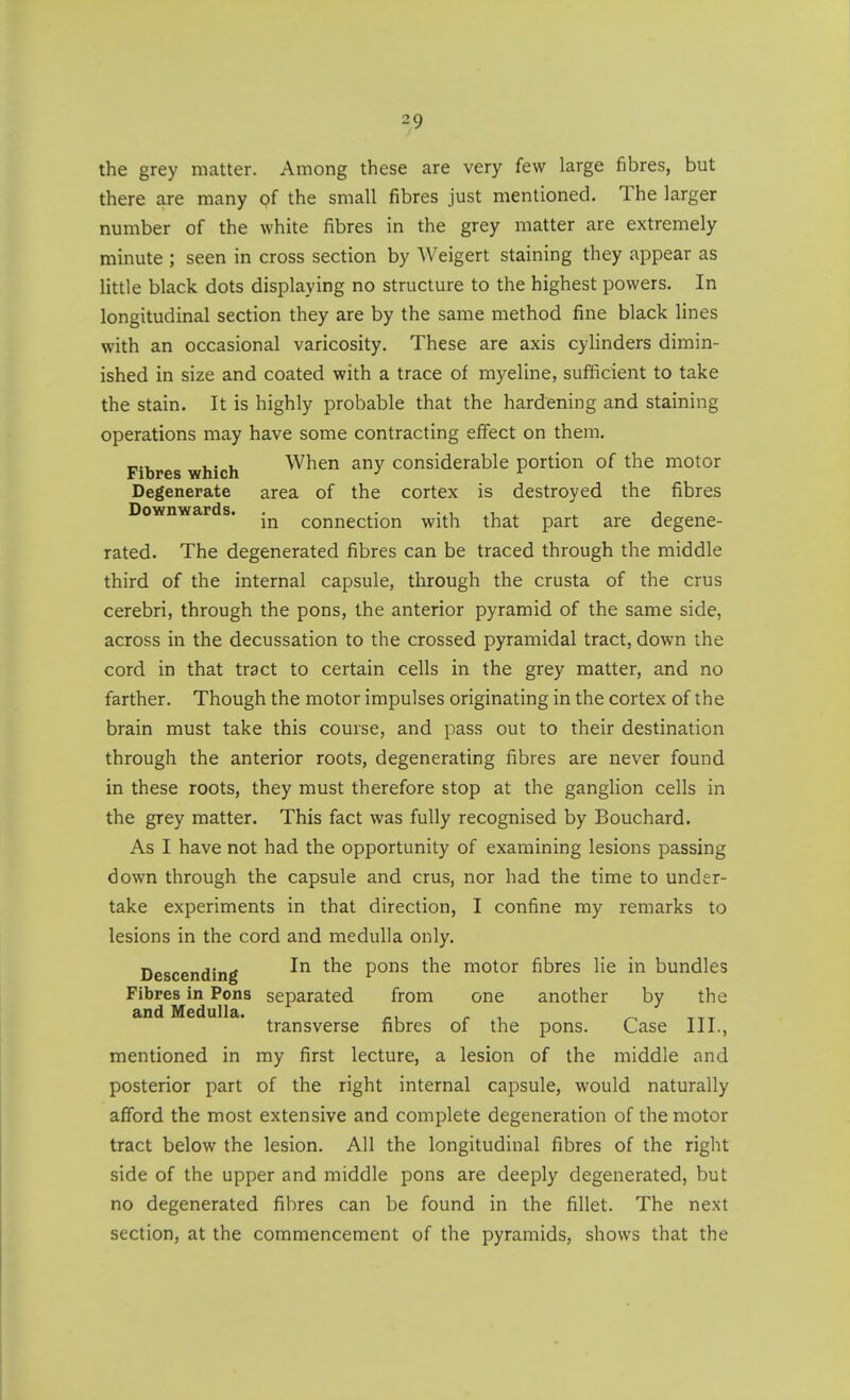the grey matter. Among these are very few large fibres, but there are many of the small fibres just mentioned. The larger number of the white fibres in the grey matter are extremely minute ; seen in cross section by Weigert staining they appear as little black dots displaying no structure to the highest powers. In longitudinal section they are by the same method fine black lines with an occasional varicosity. These are axis cyHnders dimin- ished in size and coated with a trace of myeline, sufficient to take the stain. It is highly probable that the hardening and staining operations may have some contracting effect on them. Fibres which When any considerable portion of the motor Degenerate area of the cortex is destroyed the fibres D o^v II w dti? d s • in connection with that part are degene- rated. The degenerated fibres can be traced through the middle third of the internal capsule, through the crusta of the crus cerebri, through the pons, the anterior pyramid of the same side, across in the decussation to the crossed pyramidal tract, down the cord in that tract to certain cells in the grey matter, and no farther. Though the motor impulses originating in the cortex of the brain must take this course, and pass out to their destination through the anterior roots, degenerating fibres are never found in these roots, they must therefore stop at the ganglion cells in the grey matter. This fact was fully recognised by Bouchard. As I have not had the opportunity of examining lesions passing down through the capsule and crus, nor had the time to under- take experiments in that direction, I confine my remarks to lesions in the cord and medulla only. Descending pons the motor fibres lie in bundles Fibres in Pons separated from one another by the and Medulla. r ^ transverse fibres of the pons. Case III., mentioned in my first lecture, a lesion of the middle and posterior part of the right internal capsule, would naturally afford the most extensive and complete degeneration of the motor tract below the lesion. All the longitudinal fibres of the right side of the upper and middle pons are deeply degenerated, but no degenerated fibres can be found in the fillet. The next section, at the commencement of the pyramids, shows that the