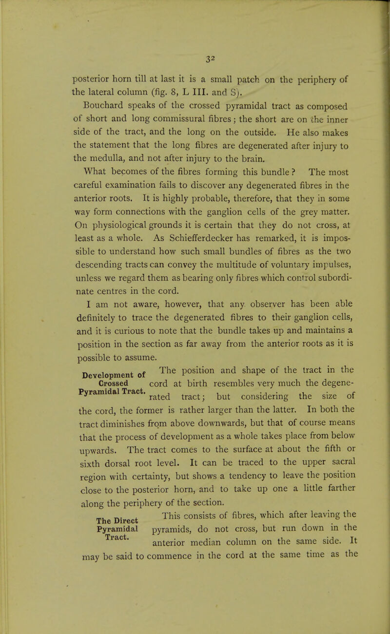 posterior horn till at last it is a small patch on the periphery of the lateral column (fig. 8, L III. and S). Bouchard speaks of the crossed pyramidal tract as composed of short and long commissural fibres; the short are on the inner side of the tract, and the long on the outside. He also makes the statement that the long fibres are degenerated after injury to the medulla, and not after injury to the brain. What becomes of the fibres forming this bundle ? The most careful examination fails to discover any degenerated fibres in the anterior roots. It is highly probable, therefore, that they In some way form connections with the ganglion cells of the grey matter. On physiological grounds it is certain that they do not cross, at least as a whole. As Schiefferdecker has remarked, it is impos- sible to understand how such small bundles of fibres as the two descending tracts can convey the multitude of voluntary impulses, unless we regard them as bearing only fibres which control subordi- nate centres in the cord. I am not aware, however, that any. observer has been able definitely to trace the degenerated fibres to their ganglion cells, and it is curious to note that the bundle takes up and maintains a position in the section as far away from the anterior roots as it is possible to assume. Development of position and shape of the tract in the Crossed cord at birth resembles very much the degene- Pyramidal Tract. ^^^^^ ^^^^^. ^yut considering the size of the cord, the former is rather larger than the latter. In both the tract diminishes from above downwards, but that of course means that the process of development as a whole takes place from below upwards. The tract comes to the surface at about the fifth or sixth dorsal root level. It can be traced to the upper sacral region with certainty, but shows a tendency to leave the position close to the posterior horn, and to take up one a little farther along the periphery of the section. m,. r.. i. This consists of fibres, which after leaving the The Direct ' . Pyramidal pyramids, do not cross, but run down m the Tract. anterior median column on the same side. It may be said to commence in the cord at the same time as the