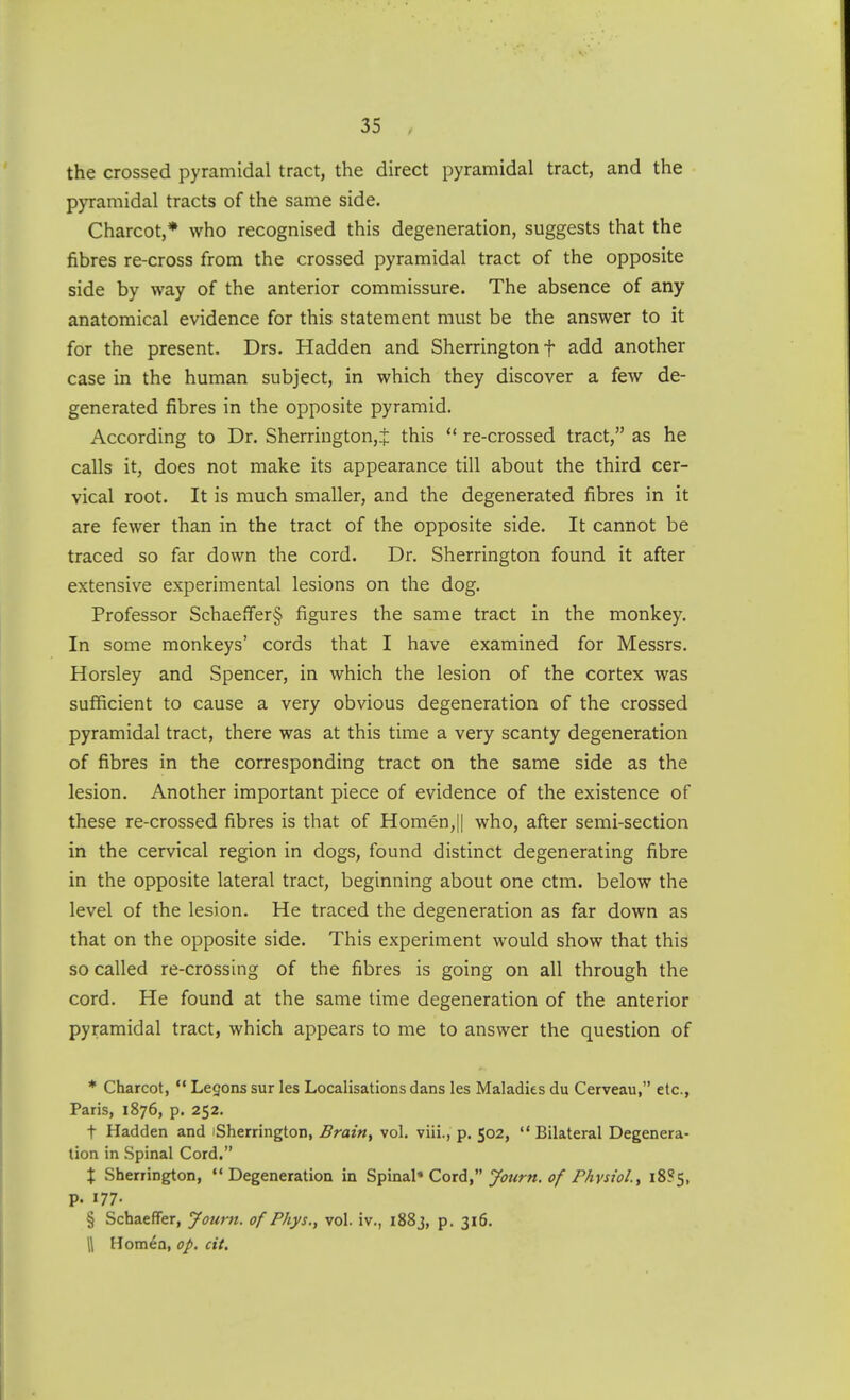 the crossed pyramidal tract, the direct pyramidal tract, and the pyramidal tracts of the same side. Charcot,* who recognised this degeneration, suggests that the fibres re-cross from the crossed pyramidal tract of the opposite side by way of the anterior commissure. The absence of any anatomical evidence for this statement must be the answer to it for the present. Drs. Hadden and Sherrington f add another case in the human subject, in which they discover a few de- generated fibres in the opposite pyramid. According to Dr. Sherrington,.;: this  re-crossed tract, as he calls it, does not make its appearance till about the third cer- vical root. It is much smaller, and the degenerated fibres in it are fewer than in the tract of the opposite side. It cannot be traced so far down the cord. Dr. Sherrington found it after extensive experimental lesions on the dog. Professor Schaeffer§ figures the same tract in the monkey. In some monkeys' cords that I have examined for Messrs. Horsley and Spencer, in which the lesion of the cortex was sufficient to cause a very obvious degeneration of the crossed pyramidal tract, there was at this time a very scanty degeneration of fibres in the corresponding tract on the same side as the lesion. Another important piece of evidence of the existence of these re-crossed fibres is that of Homen,|| who, after semi-section in the cervical region in dogs, found distinct degenerating fibre in the opposite lateral tract, beginning about one ctm. below the level of the lesion. He traced the degeneration as far down as that on the opposite side. This experiment would show that this so called re-crossing of the fibres is going on all through the cord. He found at the same time degeneration of the anterior pyramidal tract, which appears to me to answer the question of * Charcot,  Legons sur les Localisations dans les Maladies du Cerveau, etc., Paris, 1876, p. 252. t Hadden and iSherrington, Brain, vol. viii., p. 502,  Bilateral Degenera- tion in Spinal Cord. X Sherrington, Degeneration in S^inzX* Cord  yotirn. of Physiol., i8?s, p. 177- § Schaeffer, Journ. of Phys., vol. iv., 1883, p. 316. \ Homen, op. cit.