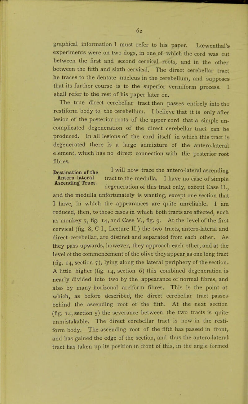 graphical information I must refer to his paper. Loewenthal's experiments were on two dogs, in one of which the cord was cut between the first and second cervical roots, and in the other between the fifth and sixth cervical. The direct cerebellar tract he traces to the dentate nucleus in the cerebellum, and supposes that its further course is to the superior vermiform process. I shall refer to the rest of his paper later on. The true direct cerebellar tract then passes entirely into the restiform body to the cerebellum. I believe that it is only after lesion of the posterior roots of the upper cord that a simple un- complicated degeneration of the direct cerebellar tract can be produced. In all lesions of the cord itself in which this tract is degenerated there is a large admixture of the antero-lateral element, which has no direct connection with the posterior root fibres. Destination of the ^ ^^^^ ^^^ ^'^^^ antero-lateral ascending Antero-lateral tract to the medulla. I have no case of simple Ascending Tract. , . ,. , . , ^ degeneration of this tract only, except Case 11.^ and the medulla unfortunately is wanting, except one section that I have, in which the appearances are quite unreliable. I am reduced, then, to those cases in which both tracts are affected, such as monkey 7, fig. 14, and Case V., fig. 9. At the level of the first cervical (fig. 8, C I., Lecture II.) the two tracts, antero-lateral and direct cerebellar, are distinct and separated from each other. As they pass upwards, however, they approach each other, and at the level of the commencement of the olive they appear as one long tract (fig. 14, section 7), lying along the lateral periphery of the section. A little higher (fig. 14, section 6) this combined degeneration is nearly divided into two by the appearance of normal fibres, and also by many horizonal arciform fibres. This is the point at which, as before described, the direct cerebellar tract passes behind the ascending root of the fifth. At the next section (fig. 14, section 5) the severance between the two tracts is quite unmistakable. The direct cerebellar tract is now in the resti- form body. The ascending root of the fifth has passed in front, and has gained the edge of the section, and thus the antero-lateral tract has taken up its position in front of this, in the angle formed