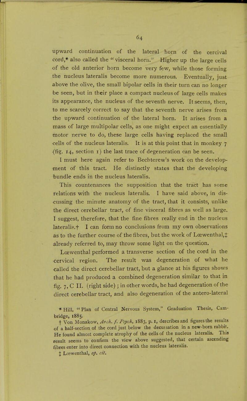 ■upward continuation of the lateral horn of the cercival cord,* also called the visceral horii. Higher up the large cells of the old anterior horn become very few, while those forming the nucleus lateralis become more numerous. Eventually, just above the olive, the small bipolar cells in their turn can no longer he seen, but in their place a compact nucleus of large cells makes its appearance, the nucleus of the seventh nerve. It seems, then, to me scarcely correct to say that the seventh nerve arises from the upward continuation of the lateral horn. It arises from a mass of large multipolar cells, as one might expect an essentially motor nerve to do, these large cells having replaced the small cells of the nucleus lateralis. It is at this point that in monkey 7 (fig. 14, section i) the last trace of degeneration can be seen. I must here again refer to Bechterew's work on the develop- ment of this tract. He distinctly states that the developing bundle ends in the nucleus lateralis. This countenances the supposition that the tract has some relations with the nucleus lateralis. I have said above, in dis- cussing the minute anatomy of the tract, that it consists, unlike the direct cerebellar tract, of fine visceral fibres as well as large. I suggest, therefore, that the fine fibres really end in the nucleus lateralis.t I can form no conclusions from my own observations as to the further course of the fibres, but the work of Loewenthal,t already referred to, may throw some light on the question. Lcewenthal performed a transverse section of the cord in the cervical region. The result was degeneration of what he called the direct cerebellar tract, but a glance at his figures shows that he had produced a combined degeneration similar to that in fig. 7, C XL (right side); in other words, he had degeneration of the direct cerebellar tract, and also degeneration of the antero-lateral *Hill, Plan of Central Nervous System, Graduation Thesis, Cam- bridge, 1885. t Von Monakow, Atch. f. Psych, 1883, p. i, describes and figures the results of a half-section of the cord just below the decussation in a new-born rabbit. He found almost complete atrophy of the cells of the nucleus lateralis. This result seems to confirm the view above suggested, that certain ascending fibres enter into direct connection with the nucleus lateralis. % Lcewenthal, op. cit.