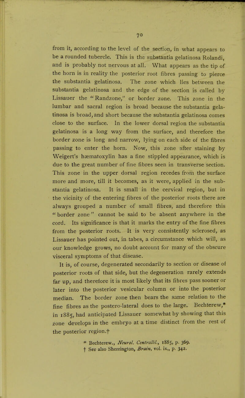 7° from it, according to the level of the section, in what appears to be a rounded tubercle. This is the substantia gelatinosa Rolandi, and is probably not nervous at all. What appears as the tip of the horn is in reality the posterior root fibres passing to pierce the substantia gelatinosa. The zone which lies between the substantia gelatinosa and the edge of the section is called by Lissauer the  Randzone, or border zone. This zone in the lumbar and sacral region is broad because the substantia gela- tinosa is broad, and short because the substantia gelatinosa comes close to the surface. In the lower dorsal region the substantia gelatinosa is a long way from the surface, and therefore the border zone is long and narrow, lying on each side of the fibres passing to enter the horn. Now, this zone after staining by Weigert's haematoxyHn has a fine stippled appearance, which is due to the great number of fine fibres seen in transverse section. This zone in the upper dorsal region recedes from the surface more and more, till it becomes, as it were, applied in the sub- stantia gelatinosa. It is small in the cervical region, but in the vicinity of the entering fibres of the posterior roots there are always grouped a number of small fibres, and therefore this  border zone  cannot be said to be absent anywhere in the cord. Its significance is that it marks the entry of the fine fibres from the posterior roots. It is very consistently sclerosed, as Lissauer has pointed out, in tabes, a circumstance which will, as our knowledge grows, no doubt account for many of the obscure visceral symptoms of that disease. It is, of course, degenerated secondarily to section or disease of posterior roots of that side, but the degeneration rarely extends far up, and therefore it is most likely that its fibres pass sooner or later into the posterior vesicular column or into the posterior median. The border zone then bears the same relation to the fine fibres as the postero-lateral does to the large. Bechterew,* in 1885, had anticipated Lissauer somewhat by showing that this zone develops in the embryo at a time distinct from the rest of the posterior region.f * Bechterew., Neurol. Centralbl., 1885, p. 369. j- See also Sherrington, Brain, vol. ix„ p. 342.