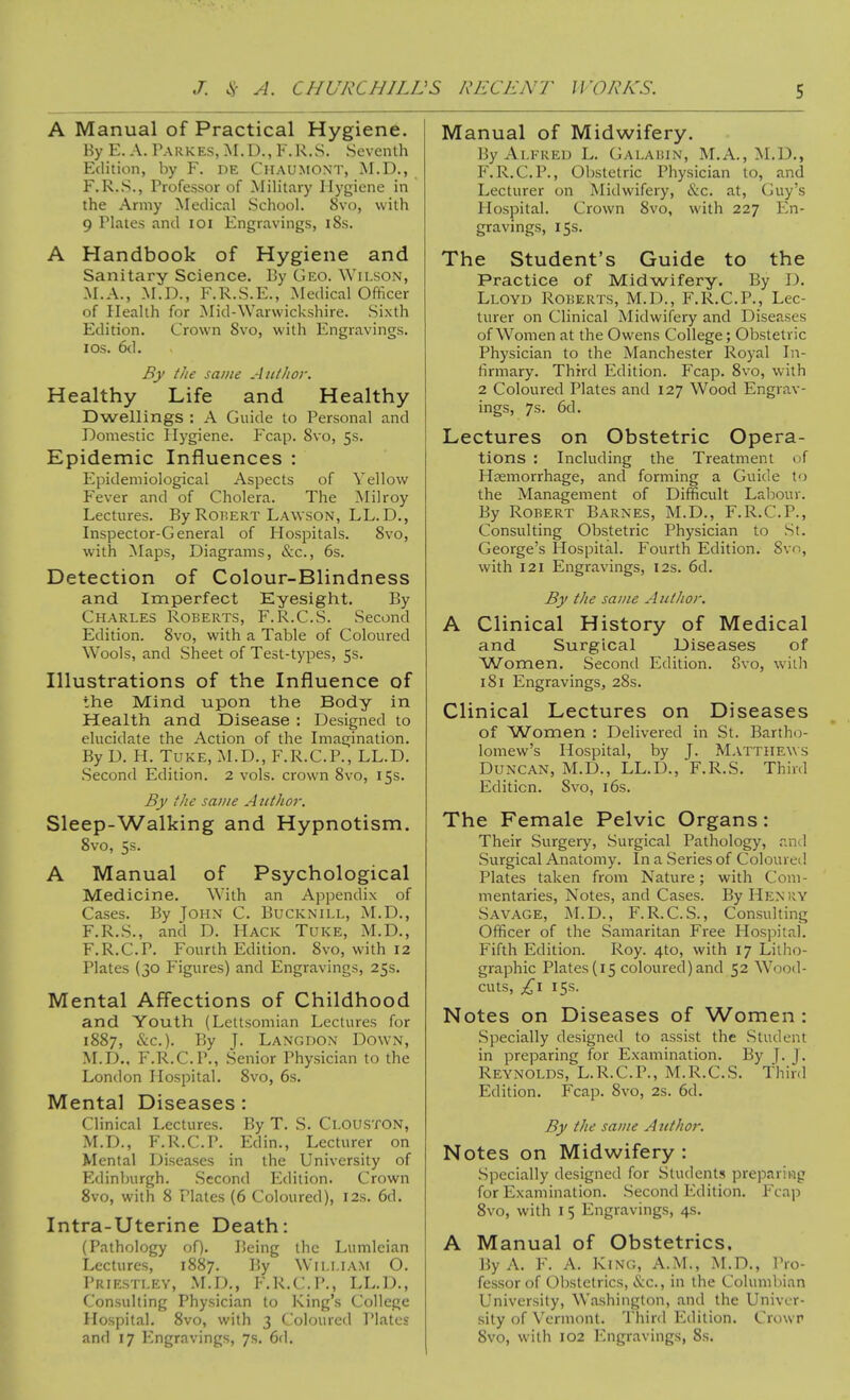 A Manual of Practical Hygiene. Hy E. A. Parkes, M. U., K.R.S. Seventh Edition, by F. de Chaujiont, M.D., F.R.S., Professor of Military Hygiene in the Army Medical School. 8vo, with 9 Plates and loi Engravings, i8s. A Handbook of Hygiene and Sanitary Science. By Geo. \Yilson, M.A., M.D., F.R.S.E., Medical Officer of Health for ^lid-Warwickshire. .Sixth Edition. Crown 8vo, with Engravings. I OS. 6d. By i/ie same Author. Healthy Life and Healthy Dwellings : A Guide to Personal and Domestic Hygiene. Fcap. 8vo, 5s. Epidemic Influences : Epidemiological Aspects of Yellow Fever and of Cholera. The Milroy Lectures. By RoiiERT Lawson, LL.D,, Inspector-General of Hospitals. 8vo, with Maps, Diagrams, &c., 6s. Detection of Colour-Blindness and Imperfect Eyesight. By Charles Roberts, F.R.C.S. Second Edition. 8vo, with a Table of Coloured Wools, and Sheet of Test-types, 5s. Illustrations of the Influence of the Mind upon the Body in Health and Disease : Designed to elucidate the Action of the Imagination. By D. H. Tuke, M.D., F.R.C.P., LL.D. Second Edition. 2 vols, crown 8vo, 15s. By the same A uthor. Sleep-Walking and Hypnotism. 8vo, 5s. A Manual of Psychological Medicine, With an Appendix of Cases. By John C. Bucknill, M.D., F.R.S., and D. Hack Tuke, M.D., F.R.C.P. Fourth Edition. 8vo, with 12 Plates (30 Figures) and Engravings, 25s. Mental Affections of Childhood and Youth (Lettsomian Lectures for 1887, &c.). By J. Langdon Down, M.D., F.R.C.P., Senior Physician to the London Hospital. 8vo, 6s. Mental Diseases : Clinical Lectures. By T. S. Clouston, M.D., F.R.C.P. Edin., Lecturer on Mental Diseases in the University of Edinburgh. Second Edition. Crown 8vo, with 8 Plates (6 Coloured), 12s. 6d. Intra-Uterine Death: (Pathology of). Being the Lumleian Lectures, 1887. By Wii.l.lAM O. Priesti.p:y, M.D., F.R.C.P., LL.D., Consulting Physician to King's College Hospital. 8vo, with 3 Coloured I'latcs and 17 Engravings, 7s. 6d. Manual of Midwifery. By Alfred L. Galaiun, M.A., M.D., F.R.C.P., Obstetric Physician to, and Lecturer on Midwifery, &€. at, Guy's Hospital. Crown 8vo, with 227 En- gravings, 15s. The Student's Guide to the Practice of Midwifery. By D. Lloyd Roberts, M.D., F.R.C.P., Lec- turer on Clinical Midwifery and Diseases of Women at the Owens College; Obstetric Physician to the Manchester Royal In- firmary. Third Edition. Fcap. 8vo, with 2 Coloured Plates and 127 Wood Engrav- ings, 7s. 6d. Lectures on Obstetric Opera- tions : Including the Treatment of Hjemorrhage, and forming a Guide to the Management of Difficult Labour. By Robert Barnes, M.D., F.R.C.P., Consulting Obstetric Physician to St. George's Hospital. Fourth Edition. Svn, with 121 Engravings, 12s. 6d. By the same Author. A Clinical History of Medical and Surgical Diseases of Women. Second Edition. 8vo, with 181 Engravings, 28s. Clinical Lectures on Diseases of Women : Delivered in St. Bartho- lomew's Hospital, by J. Matthews Duncan, M.D., LL.D., F.R.S. Third Edition. 8vo, i6s. The Female Pelvic Organs: Their Surgery, Surgical Pathology, r.nvl Surgical Anatomy. In a Series of Coloured Plates taken from Nature; with Com- mentaries, Notes, and Cases. By Henry Savage, M.D., F.R.C.S., Consulting Officer of the .Samaritan Free Hospital. Fifth Edition. Roy. 4to, with 17 Litho- graphic Plates (15 coloured) and 52 Wood- cuts, 15s. Notes on Diseases of Women: Specially designed to assist the Student in preparing for Examination. By J. J. Reynolds, L.R.C.P., M.R.C.S. fhinl Edition. Fcap. 8vo, 2s. 6d. By the same Atithor. Notes on Midwifery : .Specially designed for Students preparing for Examination. .Second Edition. Fcap 8vo, with 15 Engravings, 4s. A Manual of Obstetrics. By A. F. A. King, A.M., M.D., Pro- fessor of Obstetrics, &c., in the Columbian University, W.ashington, and the Univer- sity of Vermont. Third Edition. Crowr 8vo, with 102 Engravings, 8s.