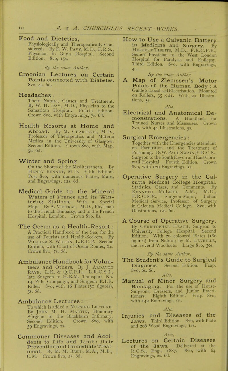 Food and Dietetics, Physiologically and Therapeutically Con- sidered, liy ¥. W. Paw, M . D. , Y. R. S., Physician to Guy's Hospital. Second Edition. 8vo, 155. By the same Author. Croonian Lectures on Certain Points connected with Diabetes. 8vo, 4s. 6d. Headaches : Their Nature, Causes, and Treatment. By W. II. Day, M.D., Physician to the Samaritan Hospital. Fourth Edition. Crown 8vo, with Engravings, 7s. 6d. Health Resorts at Home and Abroad. By M. Charteris, M.D., Professor of Therapeutics and Materia Medica in the University of Glasgow. Second Edition. Crown 8vo, with Map, 5s. 6d. Winter and Spring On the Shores of the Mediterranean. By Henry Bennet, M.D. Fifth Edition. Post 8vo, with numerous Plates, Maps, and Engravings, 12s. 6d. Medical Guide to the Mineral Waters of France and its Win- tering Stations. With a Special Map. ByA. ViNTRAS, M.D., Physician to the French Embassy, and to the French Hospital, London. Crown 8vo, 8s. The Ocean as a Health-Resort : A Practical Handbook of the Sea, for the use of Tourists and Health-.Seekers. By William S. Wilson, L.R.C.P. Second Edition, with Chart of Ocean Routes, &c. Crown 8vo, 7s. 6d. Ambulance Handbook for Volun- teers and Others. By J. Ardavon Raye, L.K. & Q.C.P.I., L.R.C.S.I., late Surgeon to H.B.M. Transport No. 14, Zulu Campaign, and Surgeon E.I.R. Rifles. Svo, with 16 Plates (50 figures), 3s. 6d. Ambulance Lectures : To which is added a NURSING Lecture. By John M. II. Martin, Honorary Surgeon to the Blackl)urn Infirmary. Second Edition. Crown Svo, with 59 Engravings, 2s. , Commoner Diseases and Acci- dents to Life and Limb: their Preventionand Immediate Treat- ment, By M. M. Basil, M.A., M.B., CM. Crown Svo, 2s. 6(1. How to Use a Galvanic Battery in Medicine and Surgery. By HkiwieRT TiiiiiiTS, M.iJ., F.R.C.P.E., Senior Physician to the West London Hospital for Paralysis and Epilepsy. Third Edition. Svo, with Engravings, 4s. By the same Author. A Map of Ziemssen's Motor Points of the Human Body : A Guideto Localised Electrisation. Mounted on Rollers, 35 X2i. With 20 Illustra- tions, 5s. Also. Electrical and Anatomical De- monstrations. A Handbook for Trained Nurses and Masseuses. Crown Svo, with 44 Illustrations, 5s. Surgical Emergencies : Together with the Emergencies attendant on Parturition and the Treatment of Poisoning. ByW.PAtTLSwain,F.R.C.S., Surgeon to the South Devon and East Corn- wall Hospital. Fourth Edition. Crown Svo, with 120 Engravings, 5s. Operative Surgery in the Cal- cutta Medical College Hospital. Statistics, Cases, and Comments. By Kenneth McLeod, A.M., M.D., F.R.CS.E., .Surgeon-Major, Indian Medical .Service, Professor of Surgery in Calcutta Medical College. Svo, with Illustrations, 12s. 6d. A Course of Operative Surgery. By Christoi'Her Heath, Surgeon to University College Hospital. Second Edition. With 2D coloured Plates (iSo figures) from Nature,- by M. LfeVElLLf;, and several Woodcuts. Large Svo, 30s. By the same Author. The Student's Guide to Surgical Diagnosis. Second Edition. Fcap. Svo, 6s. 6d. A/so. Manual of Minor Surgery and Bandaging. For the use of Ilousc- Surgeons, Dressers, and Junior Practi- tioners. Eighth Edition. Fcap. Svo, with 142 EntTi-avings, 6s. Also. Injuries and Diseases of the Jaws. Third Edition. Svo, with Plate and 206 Wood Engravings, 14s. Also, Lectures on Certain Diseases of the Jaws. Doiivorod at the R.C.S., Eng., 1887. Svo, with 64 Engravings, 2s. 6d.