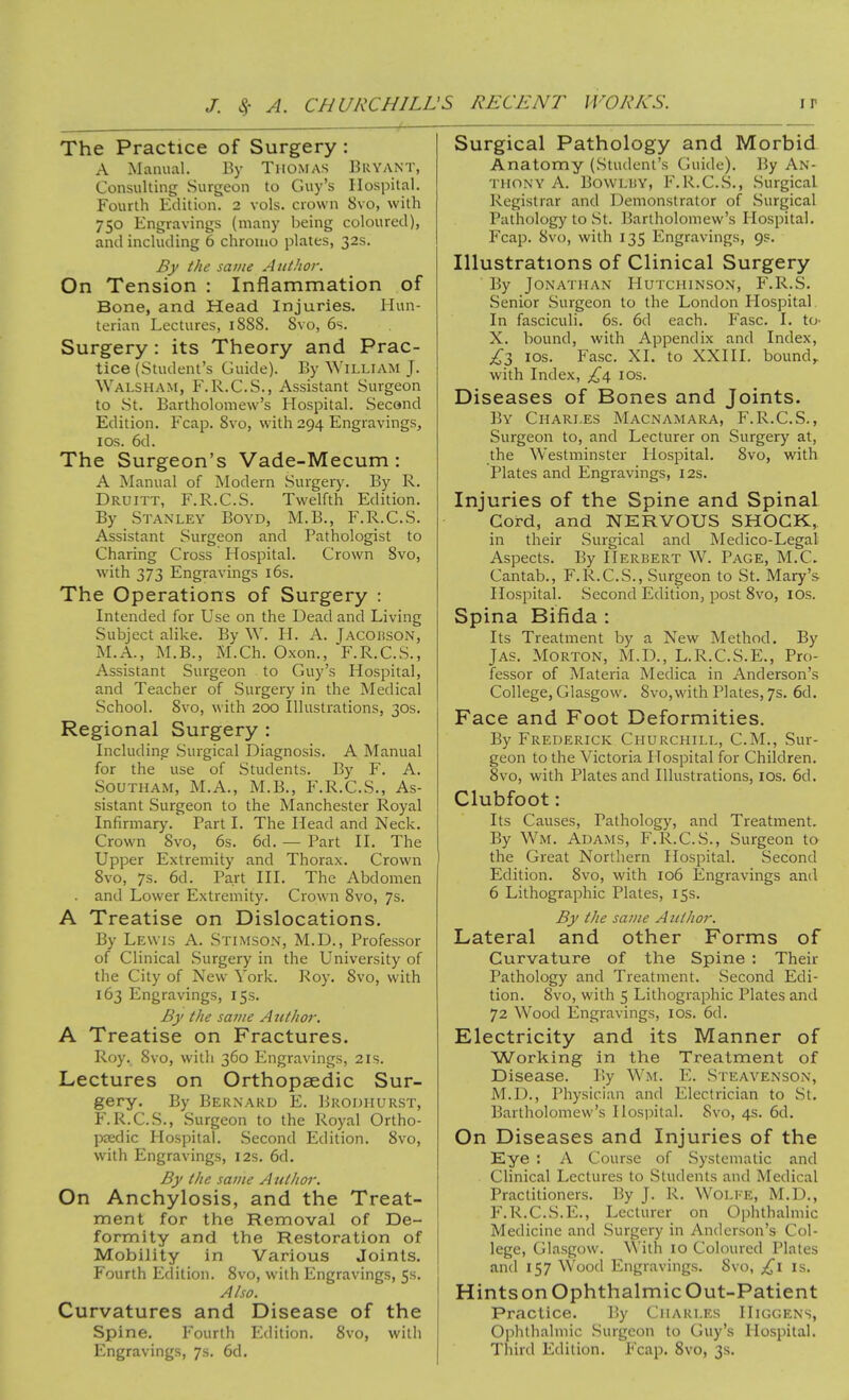 The Practice of Surgery : A INIanual. By TiiOMAs Bryant, Consulting Surgeon to Guy's Hospital. Fourth Edition. 2 vols, crown 8vo, with 750 Engravings (many being coloured), and including 6 chrouio plates, 32s. By the same Author. On Tension : Inflammation of Bone, and Head Injuries. Hun- terian Lectures, 1S88. Svo, 6s. Surgery: its Theory and Prac- tice (Student's Guide). By Wii.LiAM J. Walsham, F.R.C.S., Assistant Surgeon to St. Bartholomew's Hospital. Second Edition. Fcap. Svo, w ith 294 Engravings, I OS. 6d. The Surgeon's Vade-Mecum: A Manual of Modern Surgeiy. By R. Druitt, F.R.C.S. Twelfth Edition. By Stanley Boyd, M.B., F.R.C.S. Assistant Surgeon and Pathologist to Charing Cross Hospital. Crown Svo, with 373 Engravings i6s. The Operations of Surgery : Intended for Use on the Dead and Living Subject alike. By W. H. A. Jacohson, M.A., M.B., M.Ch. Oxon., F.R.C.S., Assistant Surgeon to Guy's Hospital, and Teacher of Surgery in the Medical School. Svo, with 200 Illustrations, 30s. Regional Surgery : Including Surgical Diagnosis. A Manual for the use of Students. By F. A. Southam, M.A., M.B., F.R.C.S., As- sistant Surgeon to the Manchester Royal Infirmary. Part I. The Head and Neck. Crown Svo, 6s. 6d. — Part II. The Upper Extremity and Thorax. Crown Svo, 7s. 6d. Part III. The Abdomen . and Lower Extremity. Crown Svo, 7s. A Treatise on Dislocations. By Lewis A. Stimson, M.D., Professor of Clinical Surgery in the University of the City of New York. Roy. Svo, with 163 Engravings, 15s. By the same Author. A Treatise on Fractures. Roy. Svo, with 360 I^ngravings, 21s. Lectures on Orthopaedic Sur- gery. By Bernard E. Brodhurst, F.R.C.S., Surgeon to the Royal Ortho- paedic Hospital. Second Edition. Svo, with Engravings, 12s. 6d. By the same Author. On Anchylosis, and the Treat- ment for the Removal of De- formity and the Restoration of Mobility in Various Joints. Fourth Edition. Svo, with Engravings, 5s. Also. Curvatures and Disease of the Spine. Fourth Edition. Svo, wilii Engravings, 7s. 6d. Surgical Pathology and Morbid Anatomy (Student's Guide). By An- thony A. BowLUY, F.R.C.S., Surgical Registrar and Demonstrator of Surgical Pathology to St. Bartholomew's Hospital. Fcap. Svo, with 135 Engravings, 9?. Illustrations of Clinical Surgery By Jonathan Hutchinson, F.R.S. Senior Surgeon to the London Hospital. In fasciculi. 6s. 6d each. Fasc. I. to- X. bound, with Appendix and Index, £Z los. Fasc. XI. to XXIII. bounds with Index, los. Diseases of Bones and Joints. ]3y Chari-es Macnamara, F.R.C.S., Surgeon to, and Lecturer on Surgery at, the Westminster Hospital. Svo, with Plates and Engravings, 12s. Injuries of the Spine and Spinal Cord, and NERVOUS SHOCK,, in their Surgical and Medico-Legal Aspects. By Herbert W. Page, M.C. Cantab., F.R.C.S., Surgeon to St. Mary's Hospital. Second Edition, post Svo, IDs. Spina Bifida : Its Treatment by a New Method. By JAS. Morton, M.D., L.R.C.S.E., Pro- fessor of Materia Medica in Anderson's College, Glasgow. Svo,with Plates, 7s. 6d. Face and Foot Deformities. By Frederick Churchill, CM., Sur- geon to the Victoria Hospital for Children. Svo, with Plates and Illustrations, los. 6d. Clubfoot: Its Causes, Pathology, and Treatment. By Wm. Adams, F.R.C.S., Surgeon to the Great Northern Hospital. Second Edition. Svo, with 106 Engravings and 6 Lithographic Plates, 15s. By the same Author. Lateral and other Forms of Curvature of the Spine : Their Pathology and Treatment. Second Edi- tion. Svo, with 5 Lithographic Plates and 72 Wood Engravings, los. 6d. Electricity and its Manner of Working in the Treatment of Disease. By Wm. E. Steavenson, M.D., Physician and Electrician to St. Bartholomew's Hosi^ital. Svo, 4s. 6d. On Diseases and Injuries of the Eye : A Course of Systematic and Clinical Lectures to Students and Medical Practitioners. By J. R. Wolke, M.D., F.R.C.S.E., Lecturer on Ophthalmic Medicine and Surgery in Anderson's Col- lege, Glasgow. With 10 Coloured Plates and 157 Wood Engravings. Svo, is. Hintson Ophthalmic Out-Patient Practice. By Charles IIiggens, Ophthalmic .Surgeon to Guy's Hospital. Third Edition. Fcap. Svo, 3s.