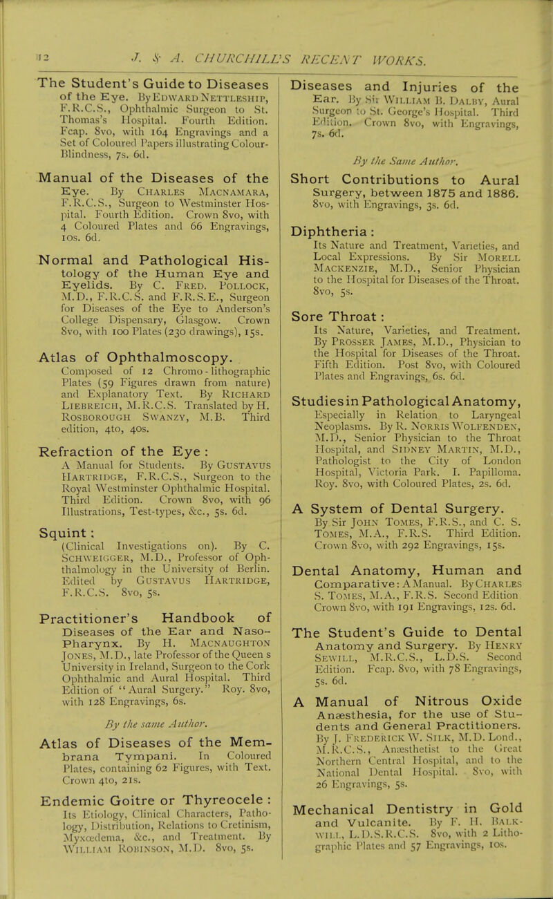 The Student's Guide to Diseases of the Eye. By Edward Nkttlesiiii>, F.R.C.S., Ophthalmic Surgeon to St. Thomas's Hospital. Fourth Edition. Fcap. 8vo, with 164 Engravings and a Set of Coloured Papers illustrating Colour- Blindness, 7s. 6d. Manual of the Diseases of the Eye. 13y Charles Macnamara, F. R.C.S., Surgeon to Westminster Hos- pital. Fourth Edition. Crown 8vo, with 4 Coloured Plates and 66 Engravings, lOs. 6d, Normal and Pathological His- tology of the Human Eye and Eyelids. By C. Fred. Pollock, M.D., F.R.C.S. and F.R.S.E., Surgeon for Diseases of the Eye to Anderson's College Dispensary, Glasgow. Crown 8vo, with 100 Plates (230 drawings), 15s. Atlas of Ophthalmoscopy. Composed of 12 Chromo - lithographic Plates (59 Figures drawn from nature) and Explanatory Text. By Richard LiEBREiCH, M.R.C.S. Translated by H. Rosborough Swanzy, M.B. Third edition, 4to, 40s. Refraction of the Eye : A Manual for Students. By GusTAVUS Hartridge, F.R.C.S., Surgeon to the Royal Westminster Ophthalmic Hospital. Third Edition. Crown Svo, with 96 Illustrations, Test-types, &c., 5s. 6d. Squint: (Clinical Investigations on). By C. ScHWElGGER, M.D., Professor of Oph- thalmology in the University of Berlin. Edited by GusTAVus Hartridge, F.R.C.S. Svo, 5s. Practitioner's Handbook of Diseases of the Ear and Naso- pharynx. By H. Macnaughton Jones, M.D., late Professor of the Queen s University in Ireland, Surgeon to the Cork Ophthalmic and Aural Hospital. Third Edition of Aural Surgery. Roy. Svo, with 12S Engravings, 6s. By the same Author. Atlas of Diseases of the Mem- brana Tympani. In Coloured JMates, containing 62 Figures, with Text. Crown 4to, 21s. Endemic Goitre or Thyreocele : Its Etiology, Clinical Characters, Patho- logy, Distribution, Relations to Cretinism, Myxcfdema, &c., and Treatment. By William Robinson, M.D. Svo, 5s. Diseases and Injuries of the Ear. By Sn William B. Dalby, Aural Surgeon lo St. George's Hospital. Third Ediiion. Crown Svo, with Engravings, 7s. 6d. By the Same Author. Short Contributions to Aural Surgery, between 1875 and 1886. Svo, with Engravings, 3s. 6d. Diphtheria: Its Nature and Treatment, Varieties, and Local Expressions. By Sir MoRELL Mackenzie, M.D., Senior Physician to the Hospital for Diseases of the Throat. Svo, 5s. Sore Throat: Its Nature, Varieties, and Treatment. By Prosser James, M.D., Physician to the Hospital for Diseases of the Throat. Fifth Edition. Post Svo, with Coloured Plates and Engravings, 6s. 6d. Studies in Pathological Anatomy, Especially in Relation to Laryngeal Neoplasms. By R. Norris Wolfenden, M.D., Senior Physician to the Throat Flospital, and Sidney Martin, M.D., Pathologist to the City of London Hospital, Victoria Park. I. Papilloma. Roy. Svo, with Coloured Plates, 2s. 6d. A System of Dental Surgery. By Sir John Tomes, F.R.S., and C. S. Tomes, M.A., F.R.S. Third Edition. Crown Svo, with 292 Engravings, 15s. Dental Anatomy, Human and Comparative: A Manual. By Charles S. Tomes, M.A., F.R.vS. Second Edition Crown Svo, with 191 Engravings, 12s. 6d. The Student's Guide to Dental Anatomy and Surgery. By Henry Sewill, M.R.C.S., L.D.S. Second Edition. Fcap. Svo, with 7S Engravings, 5s. 6d. A Manual of Nitrous Oxide Aneesthesia, for the use of Stu- dents and General Practitioners. By j. Frederick W. Silk, M.D. Lond., M.R.C.S., xVniT^sthetist to the (.Mcal Northern Central Hospital, and to the National Dental Hospital. Svo, with 26 Engravings, 5s. Mechanical Dentistry in Gold and Vulcanite. By F. H. Balk- will, L. n.S.R.C.S. Svo, with 2 Litho- graphic Plates anrl 57 Engravings, los.