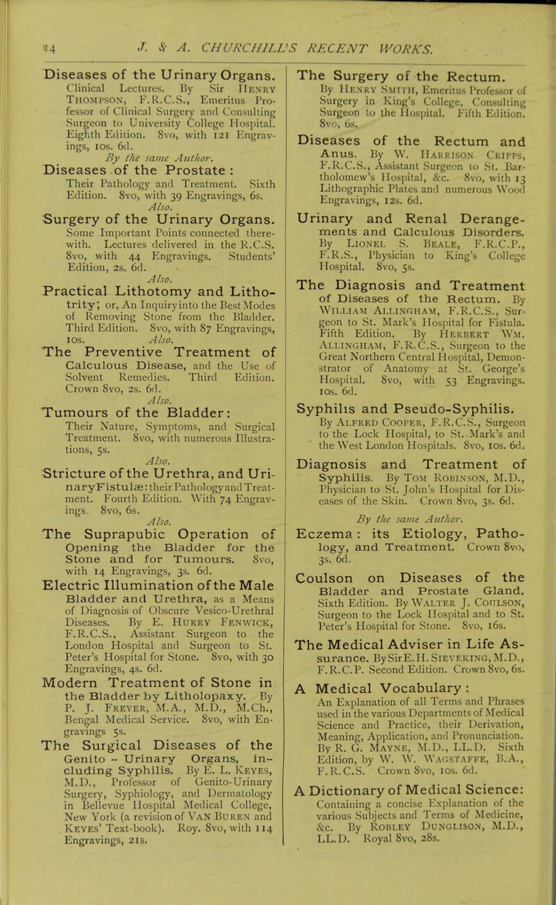 Diseases of the Urinary Organs. Clinical Lectures. By Sir Henry Thompson, F.R.C.S., Emeritus Pro- fessor of Clinical Surgery and Consulting Surgeon to University College Hospital. Eighth Edition. 8vo, with 121 Engrav- ings, ICS. 6d. By the sudic Author. Diseases of the Prostate : Their Pathology and Treatment. .Sixth Edition. 8vo, with 39 Engravings, 6s. Also. Surgery of the Urinary Organs. Some Important Points connected there- with. Lectures delivered in the R.CS. 8vo, with 44 Engravings. Students' Edition, 2s. 6d. A ho. Practical Lithotomy and Litho- trity; or, An Inquiry into the Best Modes of Removing Stone from the Bladder. Third Edition. 8vo, with 87 Engravings, ICS. Also. The Preventive Treatment of Calculous Disease, and the Use of Solvent Remedies. Third Edition. Crown 8vo, 2s. 6d. Also. Tumours of the Bladder: Their Nature, Symptoms, and Surgical Treatment. 8vo, with numerous Illustra- tions, 5s. Also. Stricture of the Urethra, and Uri- naryFistulae: their Pathology and Treat- ment. Fourth Edition. With 74 Engrav- ings, 8vo, 6s. Also. The Suprapubic Operation of Opening the Bladder for the Stone and for Tumours. 8vo, with 14 Engravings, 3s. 6d. Electric Illumination of the Male Bladder and Urethra, as a Means of Diagnosis of Obscure Vesico-Urethral Diseases. By E. Hurry Fenwick, F.R.C.S., Assistant Surgeon to the London Hospital and Surgeon to St. Peter's Hospital for Stone. 8vo, with 30 Engravings, 4s. 6d. Modern Treatment of Stone in the Bladder by Litholopaxy. By P. J. Freyer, M.A., M.D., M.Ch., Bengal Medical Service. 8vo, with En- gravings 5s. The Surgical Diseases of the Genito - Urinary Organs, in- cluding Syphilis. By E. L. Keyes, M.D., Professor of Genito-Urinary Surgery, Syphiology, and Dermatology in Bellevue Hospital Medical College, New York (a revision of Van Buren and Keyes' Text-book). Roy. 8vo, with 114 Engravings, 2is. The Surgery of the Rectum. By Henry Smith, Emeritus Professor of Surgery in King's College, Consulting Surgeon to the Hospital. Fifth Edition. 8vo, OS. Diseases of the Rectum and Anus. By W. Harrison Cripps, F.R.C.S., Assistant Surgeon 10 St. Bar- tholomew's Hospital, &c. 8vo, with 13 Lithographic Plates and numerous Wood Engravings, 12s. 6d. Urinary and Renal Derange- ments and Calculous Disorders. By Lionel S. Beale, F.R.C.P., F.R.S., Physician to King's College Plospital. 8vo, 5s. The Diagnosis and Treatment of Diseases of the Rectum. By William Allingham, F.R.C.S., Sur- geon to St. Mark's Hospital for Fistula. Fifth Edition. By Herbert Wm. Allingham, F.R.C.S., Surgeon to the Great Northern Central Hospital, Demon- strator of Anatomy at St. George's Hospital. 8vo, with 53 Engravings. I OS. 6d. Syphilis and Pseudo-Syphilis. By Alfred Cooper, F.R.C.S., Surgeon to the Lock Hospital, to .St. Mark's and the West London Hospitals. 8vo, los. 6d. Diagnosis and Treatment of Syphilis. By Tom Robinson, M.D., Physician to .St. John's Hospital for Dis- eases of the Skin. Crown Svo, 3s. 6d. By the same Author. Eczema: its Etiology, Patho- logy, and Treatment. Crown Svo, 3s. 6d, Coulson on Diseases of the Bladder and Prostate Gland. Sixth Edition. By Walter J. Coulson, .Surgeon to the Lock Hospital and to St. Peter's Hospital for Stone. Svo, i6s. The Medical Adviser in Life As- surance. BySirE.H. Sieveking, M.D., F.R.C.P. Second Edition. Crown Svo, 6s. A Medical Vocabulary: An Explanation of all Terms and Phrases used in the various Departments of Medical .Science and Practice, their Derivation, Meaning, Application, and Pronunciation. By R. G. Mayne, M.D., LL.D. Sixth Edition, by W. W. Wagstaffe, B.A., F. R.CS. Crown Svo, ICS. 6d. A Dictionary of Medical Science: Containing a concise Explanation of the various Subjects and Terms of Medicine, &c. By RoBLEY Dunglison, M.D., LL.D. Royal Svo, 28s,