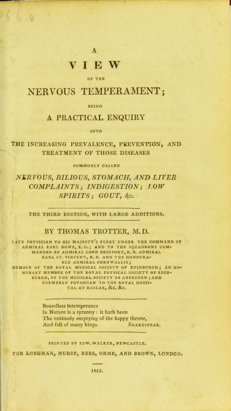 A VIEW OF THE NERVOUS TEMPERAMENT; BEING A PRACTICAL ENQUIRY INTO tHE INCREASING PREVALENCE, PREVENTION, AND TREATMENT OF THOSE DISEASES COMMONLY CALLED NERVOUS, BILIOUS, STOMACH, AND LIVER COMPLAINTS ; INDIGESTION; LOW SPIRITS; GOUT, 8^c. THE THIRD EDITION, WITH LARGE ADDITIONS. BY THOMAS TROTTER, M.D. LATE PHYSICIAN TO HIS MAJESTY'S FLEET UNDER THE COMMAND OF ADMIRAL EARL HOWE, K.G.; AND TO THE SQUADRONS COM- MANDED BY ADMIRAL LORD BRID PORT, K. B. ADMIRAL EARL ST. VINCENT, K. B. AND THE HONOURA- BLE ADMIRAL CORNWALLIS; MEMBER OF THE ROYAL MEDICAL SOCIETY OF EDINBURGH; AN HO- NORARY MEMBER OF THE ROYAL PHYSICAL SOCIETY OF EDIN- BURGH, OF THE MED ICAU SOCIETY OF ABERDEEN; AND FORMERLY PHYSICIAN TO THE ROYAL HOSPI- TAL AT HASLAR, &C. &C. Boundless intemperance In Nature is a tyranny : it hath been The untimely emptying of the happy throne, And fall of many kings. Suakespear. PRINTED BY EDW, WALKER, NEWCASTLE. FOR LONGMAN, HURST, REES, ORME, AND BROWN, LONDON. 1612.