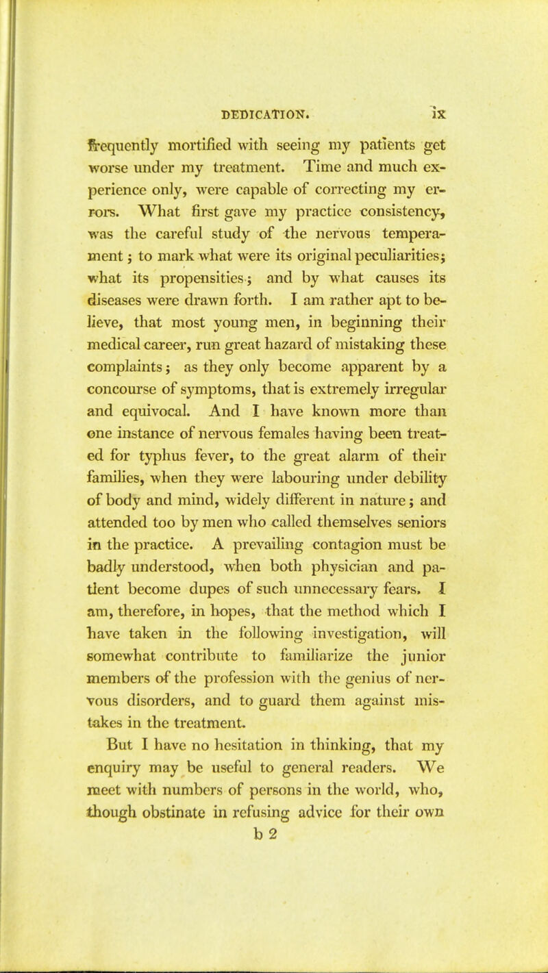 frequently mortified with seeing my patients get worse under my treatment. Time and much ex- perience only, were capable of correcting my er- roi-s. What first gave my practice consistency, was the careful study of the nervous tempera- ment J to mark what were its original peculiarities j what its propensities ; and by what causes its diseases were drawn forth. I am rather apt to be- lieve, that most young men, in beginning their medical career, run great hazard of mistaking these complaints; as they only become apparent by a concourse of symptoms, that is extremely irregular and equivocal. And I have known more than one instance of nervous females having been treat- ed for typhus fever, to the great alarm of their families, when they were labouring under debility of body and mind, widely different in nature; and attended too by men who called themselves seniors in the practice. A prevailing contagion must be badly understood, when both physician and pa- tient become dupes of such unnecessaiy fears, I am, therefore, in hopes, that the method which I have taken in the following investigation, will somewhat contribute to familiarize the junior members of the profession with the genius of ner- vous disorders, and to guard them against mis- takes in the treatment. But I have no hesitation in thinking, that my enquiry may be useful to general readers. We meet with numbers of persons in the world, who, though obstinate in refusing advice for their own